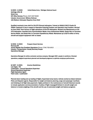 5/2003 - 3/2005 United States Army / Michigan National Guard
Selfridge AFB, MI
Balad Iraq
SFC Mike Ramsey Phone: (517) 627-9230
Industry: Government- Military/Defense
15U Medium Helicopter Repairer/Crew Chief
Qualified mechanic/crew chief for CH-47D Chinook helicopters. Trained at USAALS CHD Ft Eustis VA
23604. Deployed to Iraq in support of Operation Enduring Freedom and Operation Iraqi Freedom. Worked
as Crew Chief/ Door Gunner on flight operations of CH-47D Helicopters. Worked Line Maintenance on CH-
47D Helicopters. Awarded Army Commendation Medal, Army Achievement Medal, Global War on Terrorism
Service Medal, and Global War on Terrorism Expeditionary Medal. Maintained up to $275 million of Army
aircraft and support equipment with no losses
9/2002 - 5/2003 Prospect Airport Services
Romulus MI
James Wajada Vice President Operations Phone: (734) 722-1613
Industry: Transportation- Goods/Services/People
Operations Manager
Operations Manager for airline contractor services company. Managed 300+ people in workforce. Directed
operations, assigned supervisors planned and developed programs to optimize employee performance.
8/1997 - 9/2001 America WestAirlines
Las Vegas / NV
Loadmaster / Ground Operations Supervisor
Ground Operations Supervisor
Flight Operations Agent
Team Lead / Loadmaster
Planned down loading and up loading of flights. Supervised ramp teams. Actively worked as liaison between
Pilots and Dispatch agents. Responsible for weight and balance planning, cargo and passenger manifests
and Collating of all flight data paperwork. Highly proficient in the maintenance of aircraft historical records
to include application and documentation of safety of flight messagesProficient in aircraft weight and
balance to include weighing of the aircraft and the use of automated weight and balance programs
 