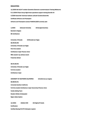 EDUCATION:
11/2009 AN/ALE-47 aviation Symetrics Electronic countermeasure Training Melbourne
FL 9/2009 O'Gara Group High threat operations support training Danville VA
4/2009 Greenville Technical Institute us-South Carolina-Greenville
Certificate Airframe and Powerplant
Airframe and Powerplant License FAA#3411609 currently used
1/2004 Ashwood University US-Georgia-Columbus
Bachelor's Degree
BS Architecture
University of Nevada US-Nevada-Las Vegas
08/96-05/98
University of Nevada Las Vegas
Part time student
Architecture major Finance minor
MSU student rep advisory board
Fraternity Advisor
08/91-08/92
University of Nevada Las Vegas
Full time student
Architecture major
UNIVERSITY OF SOUTHERN CALIFORNIA US-California-Los Angeles
08/88-05/91
University Southern California
Full time student Architecture major Economics/Finance minor
Varsity Sailing Team
Student Athlete Ambassador
Sigma Alpha Epsilon
12/2003 USAALS CHD US-Virginia-Ft Eustis
Certification
Certified Boeing CH-47D Helicopter repairer
 