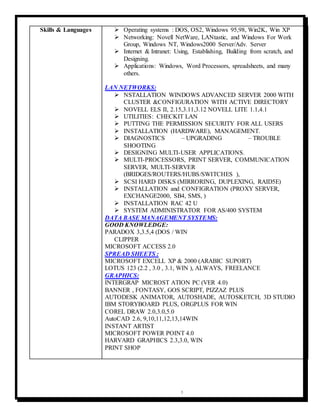 3
Skills & Languages  Operating systems : DOS, OS2, Windows 95,98, Win2K, Win XP
 Networking: Novell NetWare, LANtastic, and Windows For Work
Group, Windows NT, Windows2000 Server/Adv. Server
 Internet & Intranet: Using, Establishing, Building from scratch, and
Designing.
 Applications: Windows, Word Processors, spreadsheets, and many
others.
LAN NETWORKS:
 NSTALLATION WINDOWS ADVANCED SERVER 2000 WITH
CLUSTER &CONFIGURATION WITH ACTIVE DIRECTORY
 NOVELL ELS II, 2.15,3.11,3.12 NOVELL LITE 1.1,4.1
 UTILITIES: CHECKIT LAN
 PUTTING THE PERMISSION SECURITY FOR ALL USERS
 INSTALLATION (HARDWARE), MANAGEMENT.
 DIAGNOSTICS – UPGRADING – TROUBLE
SHOOTING
 DESIGNING MULTI-USER APPLICATIONS.
 MULTI-PROCESSORS, PRINT SERVER, COMMUNICATION
SERVER, MULTI-SERVER
(BRIDGES/ROUTERS/HUBS/SWITCHES ),
 SCSI HARD DISKS (MIRRORING, DUPLEXING, RAID5E)
 INSTALLATION and CONFIGRATION (PROXY SERVER,
EXCHANGE2000, SB4, SMS, )
 INSTALLATION RAC 42 U
 SYSTEM ADMINISTRATOR FOR AS/400 SYSTEM
DATA BASE MANAGEMENT SYSTEMS:
GOOD KNOWLEDGE:
PARADOX 3,3.5,4 (DOS / WIN
CLIPPER
MICROSOFT ACCESS 2.0
SPREAD SHEETS :
MICROSOFT EXCELL XP & 2000 (ARABIC SUPORT)
LOTUS 123 (2.2 , 3.0 , 3.1, WIN ), ALWAYS, FREELANCE
GRAPHICS:
INTERGRAP MICROST ATION PC (VER 4.0)
BANNER , FONTASY, GOS SCRIPT, PIZZAZ PLUS
AUTODESK ANIMATOR, AUTOSHADE, AUTOSKETCH, 3D STUDIO
IBM STORYBOARD PLUS, ORGPLUS FOR WIN
COREL DRAW 2.0,3.0,5.0
AutoCAD 2.6, 9,10,11,12,13,14WIN
INSTANT ARTIST
MICROSOFT POWER POINT 4.0
HARVARD GRAPHICS 2.3,3.0, WIN
PRINT SHOP
 