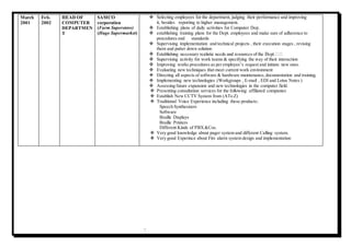 7
March
2001
Feb.
2002
HEAD OF
COMPUTER
DEPARTMEN
T
SAMCO
corporation
(Farm Superstore)
(Huge Supermarket)
 Selecting employees for the department, judging their performance and improving
it, besides reporting to higher management.
 Establishing plans of daily activities for Computer Dep.
 establishing training plans for the Dept. employees and make sure of adherence to
procedures and standards
 Supervising implementation and technical projects , their execution stages , revising
them and putter down solution

 Supervising activity for work teams & specifying the way of their interaction
 Improving works procedures as per employee’s request and initiate new ones.
 Evaluating new techniques that meet current work environment
 Directing all aspects of software & hardware maintenance,documentation and training.
 Implementing new technologies (Workgroups , E-mail , EDI and Lotus Notes )
 Assessing future expansion and new technologies in the computer field.
 Presenting consultation services for the following affiliated companies
 Establish New CCTV System from (ATo Z)
 Traditional Voice Experience including these products:.
Speech Synthesizers
Software
Braille Displays
Braille Printers
Different Kinds of PBX&Cos.
 Very good knowledge about pager system and different Calling system.
 Very good Experince about Fire alarm system design and implementation
 