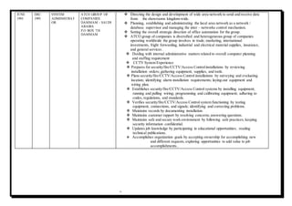 9
JUNE
1993
DEC.
1995
SYSTEM
ADMINISTRAT
OR
ATCO GROUP OF
COMPANIES
DAMMAM – SAUDI
ARABIA
P.O BOX 718
DAMMAM
 Directing the design and development of wide area network to send and receive data
from the showrooms kingdom-wide.
 Planning, establishing and administrating the local area network as a network /
database supervisor and managing the inter – networks control mechanism.
 Setting the overall strategic direction of office automation for the group.
 ATCO group of companies is diversified and heterogeneous group of companies
operating worldwide the group involves in trade, marketing, international
investments, fright forwarding, industrial and electrical material supplies, insurance,
and general services .
 Dealing with internal administrative matters related to overall computer planning
and staffing requirement
 CCTV System Experience
 Prepares for security/fire/CCTV/Access Controlinstallations by reviewing
installation orders; gathering equipment, supplies, and tools.
 Plans security/fire/CCTV/Access Control installations by surveying and evaluating
location; identifying alarm installation requirements; laying-out equipment and
wiring plan.
 Establishes security/fire/CCTV/Access Control systems by installing equipment;
running and pulling wiring; programming and calibrating equipment; adhering to
codes, regulations, and standards.
 Verifies security/fire/CCTV/Access Control system functioning by testing
equipment, connections, and signals; identifying and correcting problems.
 Maintains records by documenting installation.
 Maintains customer rapport by resolving concerns; answering questions.
 Maintains safe and secure work environment by following safe practices; keeping
security information confidential.
 Updates job knowledge by participating in educational opportunities; reading
technical publications.
 Accomplishes organization goals by accepting ownership for accomplishing new
and different requests; exploring opportunities to add value to job
accomplishments..
 
