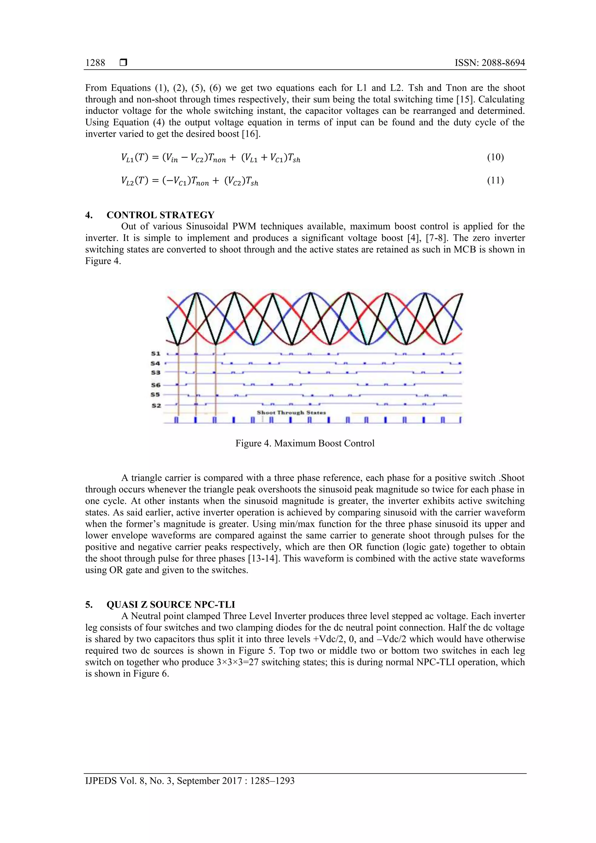 ISSN: 2088-8694
IJPEDS Vol. 8, No. 3, September 2017 : 1285–1293
1288
From Equations (1), (2), (5), (6) we get two equations each for L1 and L2. Tsh and Tnon are the shoot
through and non-shoot through times respectively, their sum being the total switching time [15]. Calculating
inductor voltage for the whole switching instant, the capacitor voltages can be rearranged and determined.
Using Equation (4) the output voltage equation in terms of input can be found and the duty cycle of the
inverter varied to get the desired boost [16].
( ) ( ) ( ) (10)
( ) ( ) ( ) (11)
4. CONTROL STRATEGY
Out of various Sinusoidal PWM techniques available, maximum boost control is applied for the
inverter. It is simple to implement and produces a significant voltage boost [4], [7-8]. The zero inverter
switching states are converted to shoot through and the active states are retained as such in MCB is shown in
Figure 4.
Figure 4. Maximum Boost Control
A triangle carrier is compared with a three phase reference, each phase for a positive switch .Shoot
through occurs whenever the triangle peak overshoots the sinusoid peak magnitude so twice for each phase in
one cycle. At other instants when the sinusoid magnitude is greater, the inverter exhibits active switching
states. As said earlier, active inverter operation is achieved by comparing sinusoid with the carrier waveform
when the former’s magnitude is greater. Using min/max function for the three phase sinusoid its upper and
lower envelope waveforms are compared against the same carrier to generate shoot through pulses for the
positive and negative carrier peaks respectively, which are then OR function (logic gate) together to obtain
the shoot through pulse for three phases [13-14]. This waveform is combined with the active state waveforms
using OR gate and given to the switches.
5. QUASI Z SOURCE NPC-TLI
A Neutral point clamped Three Level Inverter produces three level stepped ac voltage. Each inverter
leg consists of four switches and two clamping diodes for the dc neutral point connection. Half the dc voltage
is shared by two capacitors thus split it into three levels +Vdc/2, 0, and –Vdc/2 which would have otherwise
required two dc sources is shown in Figure 5. Top two or middle two or bottom two switches in each leg
switch on together who produce 3×3×3=27 switching states; this is during normal NPC-TLI operation, which
is shown in Figure 6.
 