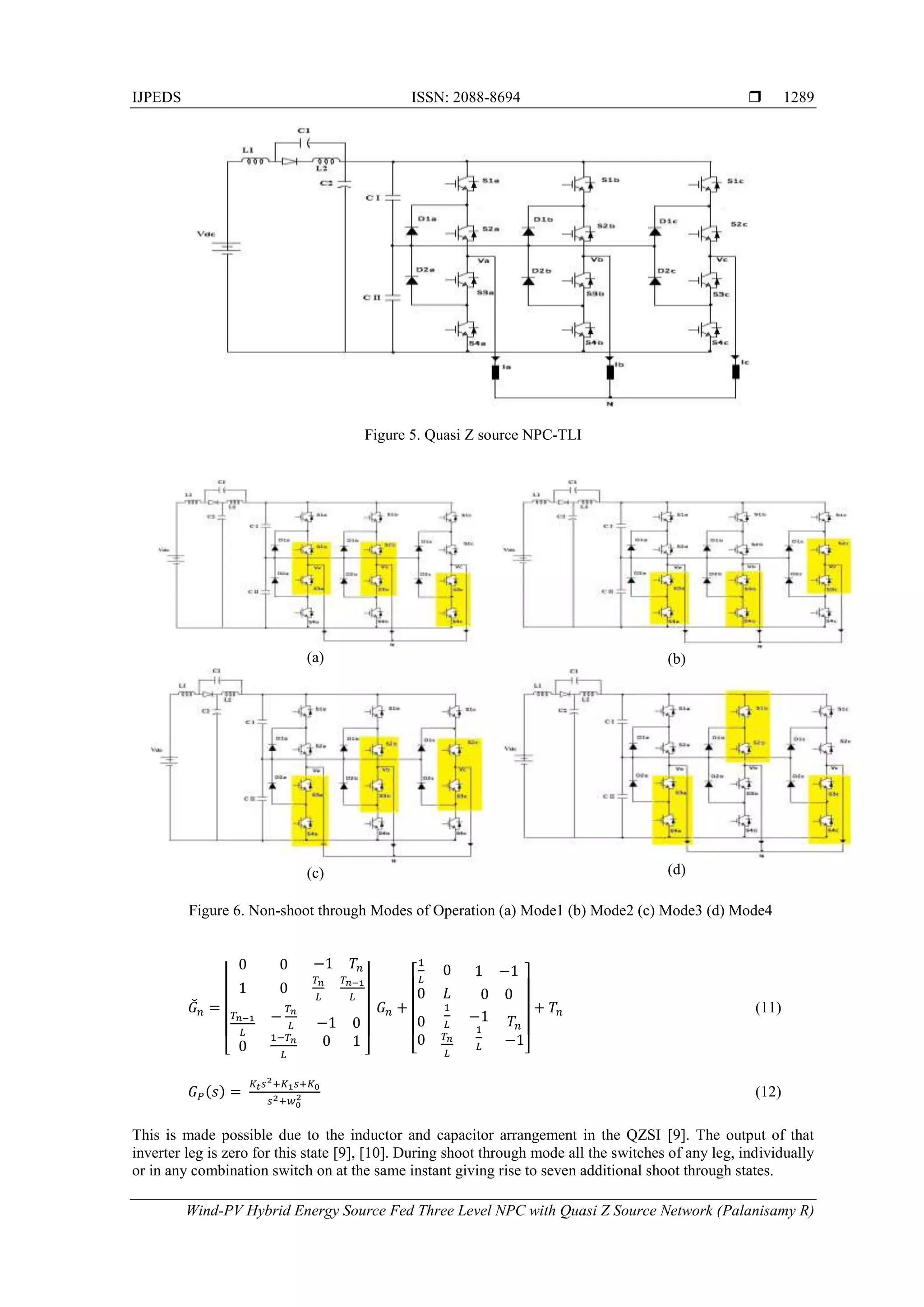 IJPEDS ISSN: 2088-8694 
Wind-PV Hybrid Energy Source Fed Three Level NPC with Quasi Z Source Network (Palanisamy R)
1289
Figure 5. Quasi Z source NPC-TLI
(a) (b)
(c) (d)
Figure 6. Non-shoot through Modes of Operation (a) Mode1 (b) Mode2 (c) Mode3 (d) Mode4
̌
⌊ ⌋ ⌊ ⌋
(11)
( ) (12)
This is made possible due to the inductor and capacitor arrangement in the QZSI [9]. The output of that
inverter leg is zero for this state [9], [10]. During shoot through mode all the switches of any leg, individually
or in any combination switch on at the same instant giving rise to seven additional shoot through states.
 