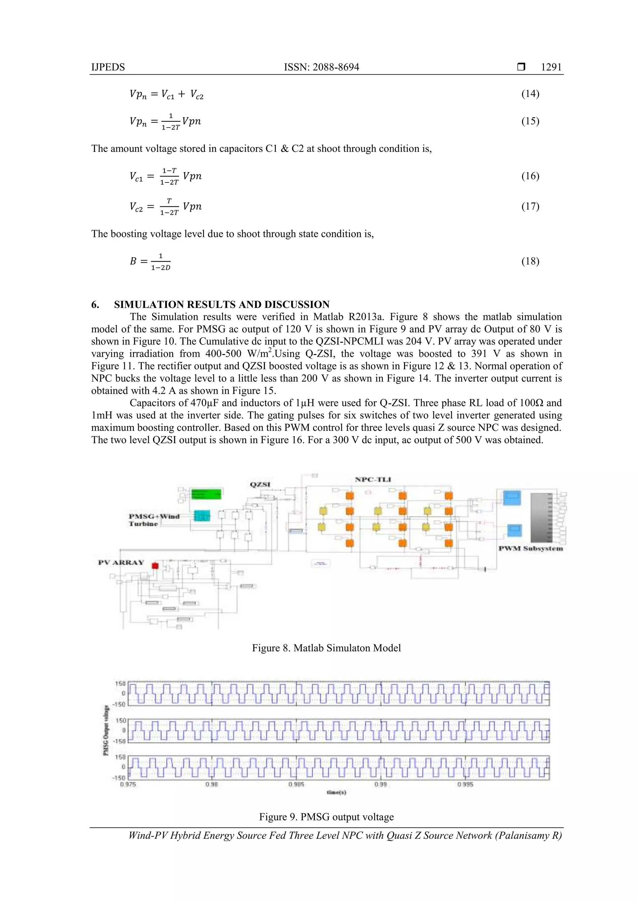 IJPEDS ISSN: 2088-8694 
Wind-PV Hybrid Energy Source Fed Three Level NPC with Quasi Z Source Network (Palanisamy R)
1291
(14)
(15)
The amount voltage stored in capacitors C1 & C2 at shoot through condition is,
(16)
(17)
The boosting voltage level due to shoot through state condition is,
(18)
6. SIMULATION RESULTS AND DISCUSSION
The Simulation results were verified in Matlab R2013a. Figure 8 shows the matlab simulation
model of the same. For PMSG ac output of 120 V is shown in Figure 9 and PV array dc Output of 80 V is
shown in Figure 10. The Cumulative dc input to the QZSI-NPCMLI was 204 V. PV array was operated under
varying irradiation from 400-500 W/m2
.Using Q-ZSI, the voltage was boosted to 391 V as shown in
Figure 11. The rectifier output and QZSI boosted voltage is as shown in Figure 12 & 13. Normal operation of
NPC bucks the voltage level to a little less than 200 V as shown in Figure 14. The inverter output current is
obtained with 4.2 A as shown in Figure 15.
Capacitors of 470µF and inductors of 1µH were used for Q-ZSI. Three phase RL load of 100Ω and
1mH was used at the inverter side. The gating pulses for six switches of two level inverter generated using
maximum boosting controller. Based on this PWM control for three levels quasi Z source NPC was designed.
The two level QZSI output is shown in Figure 16. For a 300 V dc input, ac output of 500 V was obtained.
Figure 8. Matlab Simulaton Model
Figure 9. PMSG output voltage
 