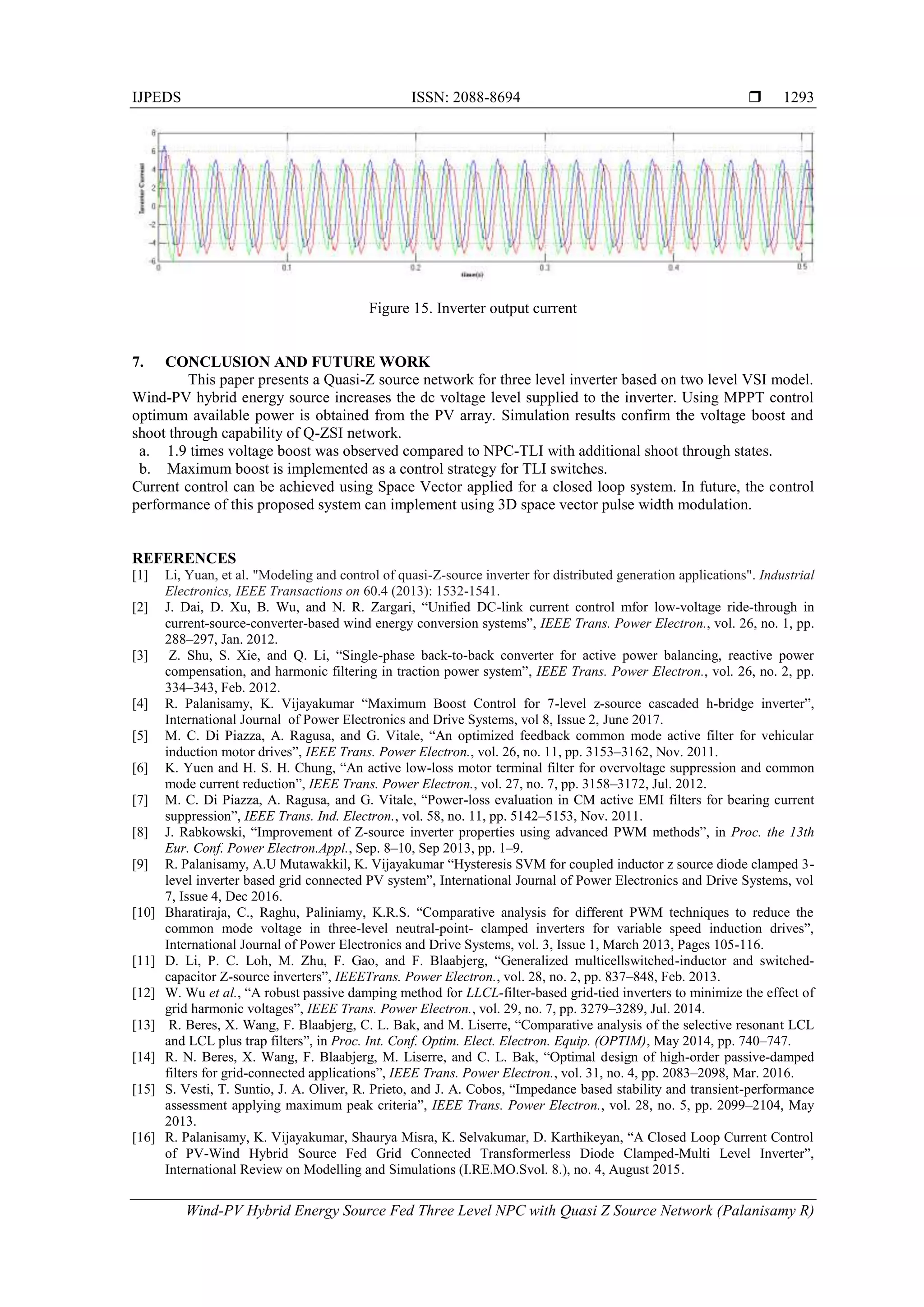 IJPEDS ISSN: 2088-8694 
Wind-PV Hybrid Energy Source Fed Three Level NPC with Quasi Z Source Network (Palanisamy R)
1293
Figure 15. Inverter output current
7. CONCLUSION AND FUTURE WORK
This paper presents a Quasi-Z source network for three level inverter based on two level VSI model.
Wind-PV hybrid energy source increases the dc voltage level supplied to the inverter. Using MPPT control
optimum available power is obtained from the PV array. Simulation results confirm the voltage boost and
shoot through capability of Q-ZSI network.
a. 1.9 times voltage boost was observed compared to NPC-TLI with additional shoot through states.
b. Maximum boost is implemented as a control strategy for TLI switches.
Current control can be achieved using Space Vector applied for a closed loop system. In future, the control
performance of this proposed system can implement using 3D space vector pulse width modulation.
REFERENCES
[1] Li, Yuan, et al. "Modeling and control of quasi-Z-source inverter for distributed generation applications". Industrial
Electronics, IEEE Transactions on 60.4 (2013): 1532-1541.
[2] J. Dai, D. Xu, B. Wu, and N. R. Zargari, “Unified DC-link current control mfor low-voltage ride-through in
current-source-converter-based wind energy conversion systems”, IEEE Trans. Power Electron., vol. 26, no. 1, pp.
288–297, Jan. 2012.
[3] Z. Shu, S. Xie, and Q. Li, “Single-phase back-to-back converter for active power balancing, reactive power
compensation, and harmonic filtering in traction power system”, IEEE Trans. Power Electron., vol. 26, no. 2, pp.
334–343, Feb. 2012.
[4] R. Palanisamy, K. Vijayakumar “Maximum Boost Control for 7-level z-source cascaded h-bridge inverter”,
International Journal of Power Electronics and Drive Systems, vol 8, Issue 2, June 2017.
[5] M. C. Di Piazza, A. Ragusa, and G. Vitale, “An optimized feedback common mode active filter for vehicular
induction motor drives”, IEEE Trans. Power Electron., vol. 26, no. 11, pp. 3153–3162, Nov. 2011.
[6] K. Yuen and H. S. H. Chung, “An active low-loss motor terminal filter for overvoltage suppression and common
mode current reduction”, IEEE Trans. Power Electron., vol. 27, no. 7, pp. 3158–3172, Jul. 2012.
[7] M. C. Di Piazza, A. Ragusa, and G. Vitale, “Power-loss evaluation in CM active EMI filters for bearing current
suppression”, IEEE Trans. Ind. Electron., vol. 58, no. 11, pp. 5142–5153, Nov. 2011.
[8] J. Rabkowski, “Improvement of Z-source inverter properties using advanced PWM methods”, in Proc. the 13th
Eur. Conf. Power Electron.Appl., Sep. 8–10, Sep 2013, pp. 1–9.
[9] R. Palanisamy, A.U Mutawakkil, K. Vijayakumar “Hysteresis SVM for coupled inductor z source diode clamped 3-
level inverter based grid connected PV system”, International Journal of Power Electronics and Drive Systems, vol
7, Issue 4, Dec 2016.
[10] Bharatiraja, C., Raghu, Paliniamy, K.R.S. “Comparative analysis for different PWM techniques to reduce the
common mode voltage in three-level neutral-point- clamped inverters for variable speed induction drives”,
International Journal of Power Electronics and Drive Systems, vol. 3, Issue 1, March 2013, Pages 105-116.
[11] D. Li, P. C. Loh, M. Zhu, F. Gao, and F. Blaabjerg, “Generalized multicellswitched-inductor and switched-
capacitor Z-source inverters”, IEEETrans. Power Electron., vol. 28, no. 2, pp. 837–848, Feb. 2013.
[12] W. Wu et al., “A robust passive damping method for LLCL-filter-based grid-tied inverters to minimize the effect of
grid harmonic voltages”, IEEE Trans. Power Electron., vol. 29, no. 7, pp. 3279–3289, Jul. 2014.
[13] R. Beres, X. Wang, F. Blaabjerg, C. L. Bak, and M. Liserre, “Comparative analysis of the selective resonant LCL
and LCL plus trap filters”, in Proc. Int. Conf. Optim. Elect. Electron. Equip. (OPTIM), May 2014, pp. 740–747.
[14] R. N. Beres, X. Wang, F. Blaabjerg, M. Liserre, and C. L. Bak, “Optimal design of high-order passive-damped
filters for grid-connected applications”, IEEE Trans. Power Electron., vol. 31, no. 4, pp. 2083–2098, Mar. 2016.
[15] S. Vesti, T. Suntio, J. A. Oliver, R. Prieto, and J. A. Cobos, “Impedance based stability and transient-performance
assessment applying maximum peak criteria”, IEEE Trans. Power Electron., vol. 28, no. 5, pp. 2099–2104, May
2013.
[16] R. Palanisamy, K. Vijayakumar, Shaurya Misra, K. Selvakumar, D. Karthikeyan, “A Closed Loop Current Control
of PV-Wind Hybrid Source Fed Grid Connected Transformerless Diode Clamped-Multi Level Inverter”,
International Review on Modelling and Simulations (I.RE.MO.Svol. 8.), no. 4, August 2015.
 