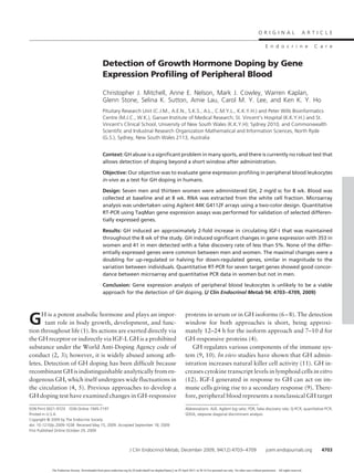 Detection of Growth Hormone Doping by Gene
Expression Profiling of Peripheral Blood
Christopher J. Mitchell, Anne E. Nelson, Mark J. Cowley, Warren Kaplan,
Glenn Stone, Selina K. Sutton, Amie Lau, Carol M. Y. Lee, and Ken K. Y. Ho
Pituitary Research Unit (C.J.M., A.E.N., S.K.S., A.L., C.M.Y.L., K.K.Y.H.) and Peter Wills Bioinformatics
Centre (M.J.C., W.K.), Garvan Institute of Medical Research; St. Vincent’s Hospital (K.K.Y.H.) and St.
Vincent’s Clinical School, University of New South Wales (K.K.Y.H); Sydney 2010, and Commonwealth
Scientific and Industrial Research Organization Mathematical and Information Sciences, North Ryde
(G.S.), Sydney, New South Wales 2113, Australia
Context: GH abuse is a significant problem in many sports, and there is currently no robust test that
allows detection of doping beyond a short window after administration.
Objective: Our objective was to evaluate gene expression profiling in peripheral blood leukocytes
in-vivo as a test for GH doping in humans.
Design: Seven men and thirteen women were administered GH, 2 mg/d sc for 8 wk. Blood was
collected at baseline and at 8 wk. RNA was extracted from the white cell fraction. Microarray
analysis was undertaken using Agilent 44K G4112F arrays using a two-color design. Quantitative
RT-PCR using TaqMan gene expression assays was performed for validation of selected differen-
tially expressed genes.
Results: GH induced an approximately 2-fold increase in circulating IGF-I that was maintained
throughout the 8 wk of the study. GH induced significant changes in gene expression with 353 in
women and 41 in men detected with a false discovery rate of less than 5%. None of the differ-
entially expressed genes were common between men and women. The maximal changes were a
doubling for up-regulated or halving for down-regulated genes, similar in magnitude to the
variation between individuals. Quantitative RT-PCR for seven target genes showed good concor-
dance between microarray and quantitative PCR data in women but not in men.
Conclusion: Gene expression analysis of peripheral blood leukocytes is unlikely to be a viable
approach for the detection of GH doping. (J Clin Endocrinol Metab 94: 4703–4709, 2009)
GH is a potent anabolic hormone and plays an impor-
tant role in body growth, development, and func-
tion throughout life (1). Its actions are exerted directly via
the GH receptor or indirectly via IGF-I. GH is a prohibited
substance under the World Anti-Doping Agency code of
conduct (2, 3); however, it is widely abused among ath-
letes. Detection of GH doping has been difficult because
recombinant GH is indistinguishable analytically from en-
dogenous GH, which itself undergoes wide fluctuations in
the circulation (4, 5). Previous approaches to develop a
GH doping test have examined changes in GH-responsive
proteins in serum or in GH isoforms (6–8). The detection
window for both approaches is short, being approxi-
mately 12–24 h for the isoform approach and 7–10 d for
GH-responsive proteins (4).
GH regulates various components of the immune sys-
tem (9, 10). In vivo studies have shown that GH admin-
istration increases natural killer cell activity (11). GH in-
creases cytokine transcript levels in lymphoid cells in vitro
(12). IGF-I generated in response to GH can act on im-
mune cells giving rise to a secondary response (9). There-
fore, peripheral blood represents a nonclassical GH target
ISSN Print 0021-972X ISSN Online 1945-7197
Printed in U.S.A.
Copyright © 2009 by The Endocrine Society
doi: 10.1210/jc.2009-1038 Received May 15, 2009. Accepted September 18, 2009.
First Published Online October 29, 2009
Abbreviations: ALR, Agilent log ratio; FDR, false discovery rate; Q-PCR, quantitative PCR;
SDDA, stepwise diagonal discriminant analysis.
O R I G I N A L A R T I C L E
E n d o c r i n e C a r e
J Clin Endocrinol Metab, December 2009, 94(12):4703–4709 jcem.endojournals.org 4703
The Endocrine Society. Downloaded from press.endocrine.org by [${individualUser.displayName}] on 29 April 2015. at 20:16 For personal use only. No other uses without permission. . All rights reserved.
 