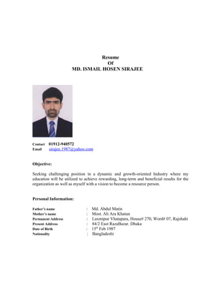 Resume
Of
MD. ISMAIL HOSEN SIRAJEE
Contact 01912-940572
Email sirajee.1987@yahoo.com
Objective:
Seeking challenging position in a dynamic and growth-oriented Industry where my
education will be utilized to achieve rewarding, long-term and beneficial results for the
organization as well as myself with a vision to become a resource person.
Personal Information:
Father’s name : Md. Abdul Matin
Mother’s name : Most. Ali Ara Khatun
Permanent Address : Laxmipur Vhatapara, House# 270, Word# 07, Rajshahi
Present Address : 84/2 East RazaBazar. Dhaka
Date of Birth : 15th
Feb 1987
Nationality : Bangladeshi
 