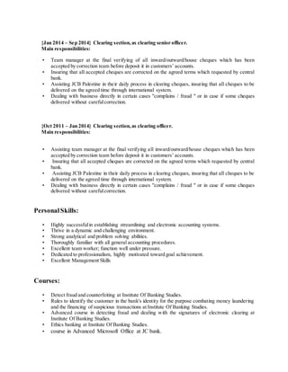 {Jan 2014 – Sep 2014} Clearing section,as clearing senior officer.
Main responsibilities:
• Team manager at the final verifying of all inward/outward/house cheques which has been
accepted by correction team before deposit it in customers’ accounts.
• Insuring that all accepted cheques are corrected on the agreed terms which requested by central
bank.
• Assisting JCB Palestine in their daily process in clearing cheques, insuring that all cheques to be
delivered on the agreed time through international system.
• Dealing with business directly in certain cases "complains / fraud " or in case if some cheques
delivered without carefulcorrection.
{Oct 2011 – Jan 2014} Clearing section,as clearing officer.
Main responsibilities:
• Assisting team manager at the final verifying all inward/outward/house cheques which has been
accepted by correction team before deposit it in customers’ accounts.
• Insuring that all accepted cheques are corrected on the agreed terms which requested by central
bank.
• Assisting JCB Palestine in their daily process in clearing cheques, insuring that all cheques to be
delivered on the agreed time through international system.
• Dealing with business directly in certain cases "complains / fraud " or in case if some cheques
delivered without carefulcorrection.
PersonalSkills:
• Highly successfulin establishing streamlining and electronic accounting systems.
• Thrive in a dynamic and challenging environment.
• Strong analytical and problem solving abilities.
• Thoroughly familiar with all general accounting procedures.
• Excellent team worker; function well under pressure.
• Dedicated to professionalism, highly motivated toward goal achievement.
• Excellent Management Skills
Courses:
• Detect fraud and counterfeiting at Institute Of Banking Studies.
• Rules to identify the customer in the bank's identity for the purpose combating money laundering
and the financing of suspicious transactions at Institute Of Banking Studies.
• Advanced course in detecting fraud and dealing with the signatures of electronic clearing at
Institute Of Banking Studies.
• Ethics banking at Institute Of Banking Studies.
• course in Advanced Microsoft Office at JC bank.
 