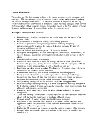 Current Job Summary:
This position provides both strategic and day to day human resources support to managers and
employees. This role acts as a regional consultative business partner and serves as the primary
HR interface for corporate initiatives. The successful candidate is responsible for working
closely with the Director of Operations to implement Human Resources strategies which support
the business plans of their respective regions. The position reports to the Area Director of Human
Resources and has primary HR responsibilities within their assigned region.
Description of Essential Job Functions:
 Leads Employee Relations investigations and resolve issues with the support of the
Director of HR
 Provides counsel to management relating to disciplinary processes
 Councils on performance management opportunities including disciplinary
actions/suspensions/terminations for region with location managers, Director of
Operations and Director of HR
 Lead and facilitate individual and group TDR validation sessions
 Investigates and responds to incidents and complaints of harassment, discrimination, etc;
resolves disputes, recommends appropriate/remedial action(s), and responds to EEOC
claims
 Consults with legal counsel as appropriate
 Partner with local leadership to assess the strategic and tactical needs of individual
locations while providing training to ensure compliance with all company/DOT/FMCSR
regulations, policies and procedures, as well as federal and state law
 Participates and plans training to include New Employee Orientations along with various
management and employee training as required
 Communicates effectively with all levels of employees to build engagement
 Unemployment administration; to include representation of Company at hearings
 Recruitment; may attend job fairs, help host service center open houses and interview
candidates for management positions to help support the Talent Pipeline.
 Mentor existing management for the attainment of promotional opportunities
 Provides coaching/counseling/advising to all levels of employees including management
by developing a mutually trusting and respectful relationship which fosters our union free
philosophy and maintains an open door
 Champions region survey action plans, providing guidance to local service center
management
 Assists with meetings about benefits; educates employees on value of benefits and works
closely with the Benefits Department for resolution of benefit issues
 Conducts annual HR audits; facilitates post-audit training as needed
 Participates or leads cross-functional projects to recommend and/or implement new
approaches, policies and procedures to affect continual improvements in efficiency of
departments and services performed.
 Implements HR programs and processes to meet the business objectives of the company
 Regularly plans and schedules visits to all assigned service centers to be visible and
available to all
 