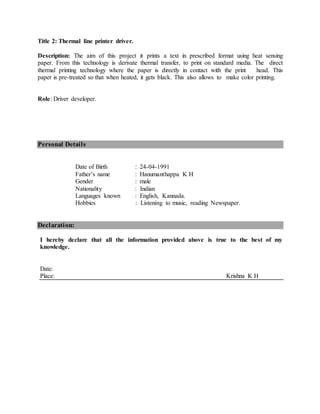 Title 2: Thermal line printer driver.
Description: The aim of this project it prints a text in prescribed format using heat sensing
paper. From this technology is derivate thermal transfer, to print on standard media. The direct
thermal printing technology where the paper is directly in contact with the print head. This
paper is pre-treated so that when heated, it gets black. This also allows to make color printing.
Role: Driver developer.
Personal Details
Date of Birth : 24-04-1991
Father’s name : Hanumanthappa K H
Gender : male
Nationality : Indian
Languages known : English, Kannada.
Hobbies : Listening to music, reading Newspaper.
Declaration:
I hereby declare that all the information provided above is true to the best of my
knowledge.
Date:
Place: Krishna K H
 