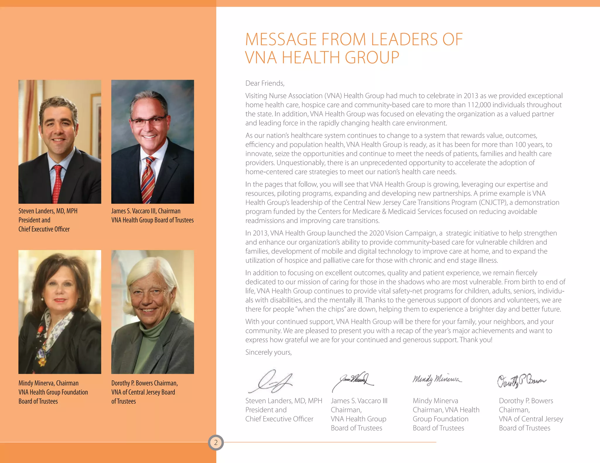 Mindy Minerva, Chairman 
VNA Health Group Foundation 
Board of Trustees Mindy Minerva 
Dorothy P. Bowers Chairman, 
VNA of Central Jersey Board 
of Trustees Dorothy P. Bowers 
2 
MESSAGE FROM LEADERS OF 
VNA HEALTH GROUP 
Dear Friends, 
Visiting Nurse Association (VNA) Health Group had much to celebrate in 2013 as we provided exceptional 
home health care, hospice care and community-based care to more than 112,000 individuals throughout 
the state. In addition, VNA Health Group was focused on elevating the organization as a valued partner 
and leading force in the rapidly changing health care environment. 
As our nation’s healthcare system continues to change to a system that rewards value, outcomes, 
efficiency and population health, VNA Health Group is ready, as it has been for more than 100 years, to 
innovate, seize the opportunities and continue to meet the needs of patients, families and health care 
providers. Unquestionably, there is an unprecedented opportunity to accelerate the adoption of 
home-centered care strategies to meet our nation’s health care needs. 
In the pages that follow, you will see that VNA Health Group is growing, leveraging our expertise and 
resources, piloting programs, expanding and developing new partnerships. A prime example is VNA 
Health Group’s leadership of the Central New Jersey Care Transitions Program (CNJCTP), a demonstration 
program funded by the Centers for Medicare & Medicaid Services focused on reducing avoidable 
readmissions and improving care transitions. 
In 2013, VNA Health Group launched the 2020 Vision Campaign, a strategic initiative to help strengthen 
and enhance our organization’s ability to provide community-based care for vulnerable children and 
families, development of mobile and digital technology to improve care at home, and to expand the 
utilization of hospice and palliative care for those with chronic and end stage illness. 
In addition to focusing on excellent outcomes, quality and patient experience, we remain fiercely 
dedicated to our mission of caring for those in the shadows who are most vulnerable. From birth to end of 
life, VNA Health Group continues to provide vital safety-net programs for children, adults, seniors, individu-als 
with disabilities, and the mentally ill. Thanks to the generous support of donors and volunteers, we are 
there for people “when the chips” are down, helping them to experience a brighter day and better future. 
With your continued support, VNA Health Group will be there for your family, your neighbors, and your 
community. We are pleased to present you with a recap of the year’s major achievements and want to 
express how grateful we are for your continued and generous support. Thank you! 
Sincerely yours, 
Steven Landers, MD, MPH 
President and 
Chief Executive Officer 
Steven Landers, MD, MPH 
President and 
Chief Executive Officer 
Chairman, VNA Health 
Group Foundation 
Board of Trustees 
James S. Vaccaro III, Chairman 
VNA Health Group Board of Trustees 
James S. Vaccaro III 
Chairman, 
VNA Health Group 
Board of Trustees 
Chairman, 
VNA of Central Jersey 
Board of Trustees 
 