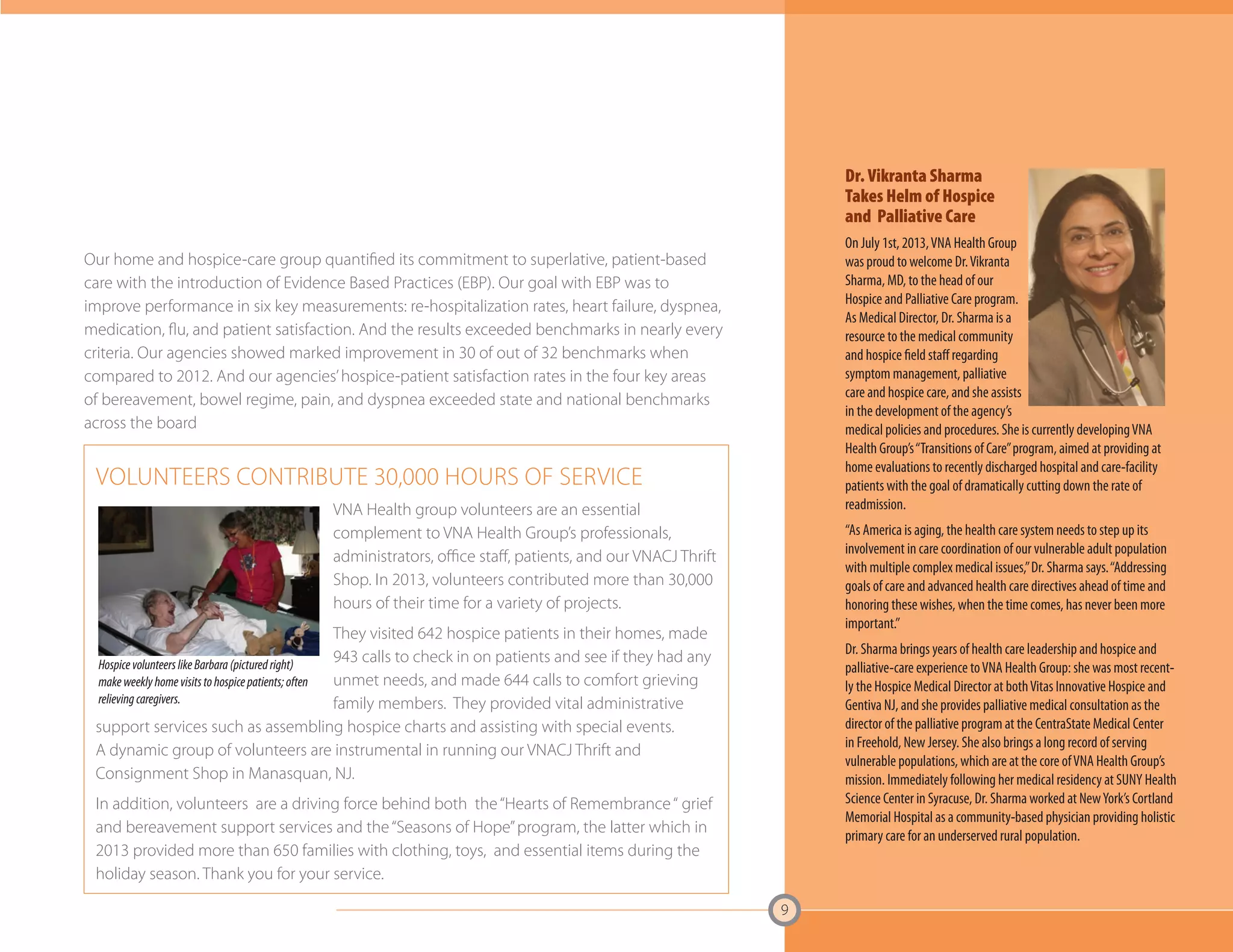 9 
Our home and hospice-care group quantified its commitment to superlative, patient-based 
care with the introduction of Evidence Based Practices (EBP). Our goal with EBP was to 
improve performance in six key measurements: re-hospitalization rates, heart failure, dyspnea, 
medication, flu, and patient satisfaction. And the results exceeded benchmarks in nearly every 
criteria. Our agencies showed marked improvement in 30 of out of 32 benchmarks when 
compared to 2012. And our agencies’ hospice-patient satisfaction rates in the four key areas 
of bereavement, bowel regime, pain, and dyspnea exceeded state and national benchmarks 
across the board 
Dr. Vikranta Sharma 
Takes Helm of Hospice 
and Palliative Care 
On July 1st, 2013, VNA Health Group 
was proud to welcome Dr. Vikranta 
Sharma, MD, to the head of our 
Hospice and Palliative Care program. 
As Medical Director, Dr. Sharma is a 
resource to the medical community 
and hospice field staff regarding 
symptom management, palliative 
care and hospice care, and she assists 
in the development of the agency’s 
medical policies and procedures. She is currently developing VNA 
Health Group’s “Transitions of Care” program, aimed at providing at 
home evaluations to recently discharged hospital and care-facility 
patients with the goal of dramatically cutting down the rate of 
readmission. 
“As America is aging, the health care system needs to step up its 
involvement in care coordination of our vulnerable adult population 
with multiple complex medical issues,” Dr. Sharma says. “Addressing 
goals of care and advanced health care directives ahead of time and 
honoring these wishes, when the time comes, has never been more 
important.” 
Dr. Sharma brings years of health care leadership and hospice and 
palliative-care experience to VNA Health Group: she was most recent-ly 
the Hospice Medical Director at both Vitas Innovative Hospice and 
Gentiva NJ, and she provides palliative medical consultation as the 
director of the palliative program at the CentraState Medical Center 
in Freehold, New Jersey. She also brings a long record of serving 
vulnerable populations, which are at the core of VNA Health Group’s 
mission. Immediately following her medical residency at SUNY Health 
Science Center in Syracuse, Dr. Sharma worked at New York’s Cortland 
Memorial Hospital as a community-based physician providing holistic 
primary care for an underserved rural population. 
VOLUNTEERS CONTRIBUTE 30,000 HOURS OF SERVICE 
VNA Health group volunteers are an essential 
complement to VNA Health Group’s professionals, 
administrators, office staff, patients, and our VNACJ Thrift 
Shop. In 2013, volunteers contributed more than 30,000 
hours of their time for a variety of projects. 
They visited 642 hospice patients in their homes, made 
943 calls to check in on patients and see if they had any 
unmet needs, and made 644 calls to comfort grieving 
family members. They provided vital administrative 
Hospice volunteers like Barbara (pictured right) 
make weekly home visits to hospice patients; often 
relieving caregivers. 
support services such as assembling hospice charts and assisting with special events. 
A dynamic group of volunteers are instrumental in running our VNACJ Thrift and 
Consignment Shop in Manasquan, NJ. 
In addition, volunteers are a driving force behind both the “Hearts of Remembrance “ grief 
and bereavement support services and the “Seasons of Hope” program, the latter which in 
2013 provided more than 650 families with clothing, toys, and essential items during the 
holiday season. Thank you for your service. 
 