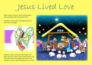 Jesus Lived Love
When Jesus came to earth, He lived like
other people lived during that time.
He didn’t come down looking like God or
even like an angel.

Instead, Jesus came as a tiny baby and
grew up into a man, just as every other man
has done since the beginning of time. He
became one of us by living life as a human.

 