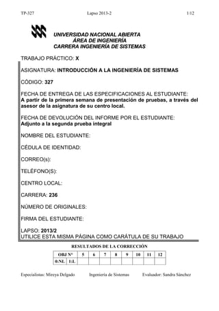 TP-327

Lapso 2013-2

1/12

UNIVERSIDAD NACIONAL ABIERTA
ÁREA DE INGENIERÍA
CARRERA INGENIERÍA DE SISTEMAS
TRABAJO PRÁCTICO: X
ASIGNATURA: INTRODUCCIÓN A LA INGENIERÍA DE SISTEMAS
CÓDIGO: 327
FECHA DE ENTREGA DE LAS ESPECIFICACIONES AL ESTUDIANTE:
A partir de la primera semana de presentación de pruebas, a través del
asesor de la asignatura de su centro local.
FECHA DE DEVOLUCIÓN DEL INFORME POR EL ESTUDIANTE:
Adjunto a la segunda prueba integral
NOMBRE DEL ESTUDIANTE:
CÉDULA DE IDENTIDAD:
CORREO(s):
TELÉFONO(S):
CENTRO LOCAL:
CARRERA: 236
NÚMERO DE ORIGINALES:
FIRMA DEL ESTUDIANTE:
LAPSO: 2013/2
UTILICE ESTA MISMA PÁGINA COMO CARÁTULA DE SU TRABAJO
RESULTADOS DE LA CORRECCIÓN
OBJ N°

5

6

7

8

9

10

11

12

0:NL 1:L
Especialistas: Mireya Delgado

Ingeniería de Sistemas

Evaluador: Sandra Sánchez

 