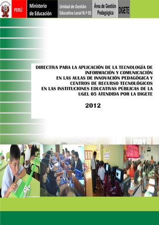 DIRECTIVA PARA LA APLICACIÓN DE LA TECNOLOGÍA DE
INFORMACIÓN Y COMUNICACIÓN
EN LAS AULAS DE INNOVACIÓN PEDAGÓGICA Y
CENTROS DE RECURSO TECNOLÓGICOS
EN LAS INSTITUCIONES EDUCATIVAS PÚBLICAS DE LA
UGEL 05 ATENDIDA POR LA DIGETE

2012

 