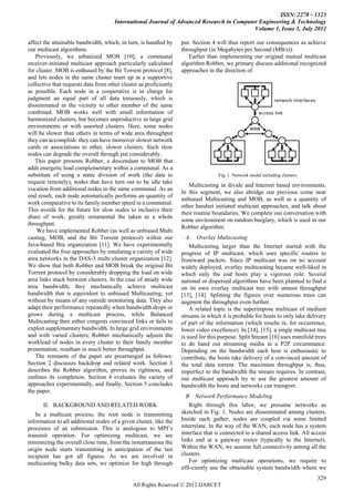 ISSN: 2278 – 1323
                                      International Journal of Advanced Research in Computer Engineering & Technology
                                                                                           Volume 1, Issue 5, July 2012

affect the attainable bandwidth, which, in turn, is handled by     put. Section 4 will thus report our consequences as achieve
our multicast algorithms.                                          throughput (in Megabytes per Second (MB/s)).
   Previously, we urbanized MOB [10], a communal                      Earlier than implementing our original mutual multicast
receiver-initiated multicast approach particularly calculated      algorithm Robber, we primary discuss additional recognized
for cluster. MOB is enthused by the Bit Torrent protocol [8],      approaches in the direction of
and lets nodes in the same cluster team up in a supportive
collective that requests data from other cluster as proficiently
as possible. Each node in a cooperative is in charge for
judgment an equal part of all data tenuously, which is
disseminated in the vicinity to other member of the same
combined. MOB works well with small information of
harmonized clusters, but becomes unproductive in large grid
environments or with assorted clusters. Here, some nodes
will be slower than others in terms of wide area throughput
they can accomplish: they can have moreover slower network
cards or associations to other, slower clusters. Such slow
nodes can degrade the overall through put considerably.
   This paper presents Robber, a descendant to MOB that
adds energetic load complementary within a communal. As a
substitute of using a static division of work (the data to                         Fig. 1. Network model including clusters.
request remotely), nodes that have turn out to be idle take
                                                                      Multicasting in divide and Internet based environments.
vocation from additional nodes in the same communal. As an
                                                                   In this segment, we also abridge our previous come near
end result, each node automatically performs an quantity of
                                                                   unbiased Multicasting and MOB, as well as a quantity of
work comparative to its family member speed in a communal.
                                                                   other handset initiated multicast approaches, and talk about
This avoids for the future for slow nodes to inclusive their
                                                                   their routine boundaries. We complete our conversation with
share of work, greatly ornamental the taken as a whole
                                                                   some environment on random burglary, which is used in our
throughput.
                                                                   Robber algorithm.
    We have implemented Robber (as well as unbiased Multi
casting, MOB, and the Bit Torrent protocol) within our               A. Overlay Multicasting
Java-based Ibis organization [11]. We have experimentally              Multicasting larger than the Internet started with the
evaluated the four approaches by emulating a variety of wide       progress of IP multicast, which uses specific routers to
area networks in the DAS-3 multi cluster organization [12].        frontward packets. Since IP multicast was on no account
We show that both Robber and MOB break the original Bit            widely deployed, overlay multicasting became well-liked in
Torrent protocol by considerably dropping the load on wide         which only the end hosts play a vigorous role. Several
area links stuck between clusters. In the case of steady wide      national or dispersed algorithms have been planned to find a
area bandwidth, they mechanically achieve multicast                on its own overlay multicast tree with utmost throughput
bandwidth that is equivalent to unbiased Multicasting, yet         [13], [14]. Splitting the figures over numerous trees can
without by means of any outside monitoring data. They also         augment the throughput even further.
adapt their performance repeatedly when bandwidth drops or             A related topic is the superimpose multicast of medium
grows during a multicast process, while Balanced                   streams in which it is probable for hosts to only take delivery
Multicasting then either congests convinced links or fails to      of part of the information (which results in, for occurrence,
exploit supplementary bandwidth. In large grid environments        lower video excellence). In [14], [15], a single multicast tree
and with varied clusters, Robber mechanically adjusts the          is used for this purpose. Split Stream [16] uses manifold trees
workload of nodes in every cluster to their family member          to do hand out streaming media in a P2P circumstance.
presentation, resultant in much better throughput.                 Depending on the bandwidth each host is enthusiastic to
   The remnants of the paper are prearranged as follows:           contribute, the hosts take delivery of a convinced amount of
Section 2 discusses backdrop and related work. Section 3           the total data torrent. The maximum throughput is, thus,
describes the Robber algorithm, proves its rightness, and          imperfect to the bandwidth the stream requires. In contrast,
outlines its completion. Section 4 evaluates the variety of        our multicast approach try to use the greatest amount of
approaches experimentally, and finally, Section 5 concludes        bandwidth the hosts and networks can transport.
the paper.
                                                                     B. Network Performance Modeling
      II. BACKGROUND AND RELATED WORK                                  Right through this labor, we presume networks as
   In a multicast process, the root node is transmitting           sketched in Fig. 1. Nodes are disseminated among clusters.
information to all additional nodes of a given cluster, like the   Inside each gather, nodes are coupled via some limited
processes of an submission. This is analogous to MPI’s             interrelate. In the way of the WAN, each node has a system
transmit operation. For optimizing multicast, we are               interface that is connected to a shared access link. All access
minimizing the overall close time, from the instantaneous the      links end at a gateway router (typically to the Internet).
origin node starts transmitting in anticipation of the last        Within the WAN, we assume full connectivity among all the
recipient has got all figures. As we are involved in               clusters.
multicasting bulky data sets, we optimize for high through             For optimizing multicast operations, we require to
                                                                   effi-ciently use the obtainable system bandwidth where we
                                                                                                                               329
                                              All Rights Reserved © 2012 IJARCET
 
