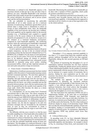 ISSN: 2278 – 1323
                                      International Journal of Advanced Research in Computer Engineering & Technology
                                                                                           Volume 1, Issue 5, July 2012

differentiate, as outlined in [6]. Bandwidth capacity is the       bandwidth. Maximizing this restricted access bandwidth can
maximum amount of data per tip in time unit that a hop or          be done with a variation of Prim’s algorithm, which yields
pathway can carry. Attainable Bandwidth is the maximum             the greatest controlled access tree [13].
quantity that a hop or path can provide to an application given       However, this maximum restricted access hierarchy is not
the current utilization, the protocol, and in service system       necessarily most favorable because each host also has a
used, and the end host presentation.                               convinced local capability. A forwarding host be supposed to
    We are enthralled in maximizing the achievable                 send data to all its n family at a rate at least equivalent to the
band-width of all in order streams use for a multicast             on the whole multicast
operation. In multicasting, distribution special effects can be
untried when a single crowd is distribution to and/or in
receipt of from multipleother hosts. Here, the bandwidth
capability of the local network can develop into a tailback.
This local capability can be imperfect either by the network
boundary (e.g., a FastEthernet card, coupled to a gigabit
network), or by the access relation to the Internet that is
shared by all equipment of a site. In Section 4, we pass on to
this situation as a restricted bottleneck environment,
conquered by local bandwidth capability. The conflicting
position, where the restricted access bandwidth is dominated
by the achievable bandwidth crossways the wide area
complex, we will call a global holdup environment.
    In sort to optimize multicast operations based on the given
complex uniqueness, one has to rely on external network            Fig.2 .Example of balanced multicasting. (a) Network example: x sends
monitoring systems like the Network withstand Service [17],               Throughput t. If its outgoing restricted capability is
REMOS [18], or Delphoi [19]. By means of such equipment,           less than n ₃ t, it cannot bring about this condition and the
how ever, has its own issues. First of all, the monitor tackle     genuine multicast throughput will be less than expected.
have to be deployed among all clusters in question.                Regrettably, taking this into account generates an NP-hard
Regularly, this is an organizational issue. subsequent, system     difficulty.
bandwidth is measured using active probes (sending                     The problem of maximizing the throughput of a set of
measurement traffic), which can take important amounts of          superimpose multicast hierarchies has also been explored
time and scales only poorly to large environments                  hypothetically. Finding the optimal answer can be uttered as
  C. Perfect Sender- Constitute Multicast                          a linear indoctrination problem, but the number of constraint
                                                                   grows exponentially with the amount of hosts. In theory, this
    Optimization of multicast announcement has been studied
                                                                   can be summary to a square number of constraints, but in
lengthily within the context of memorandum passing systems
                                                                   practice, finding the exact explanation can be slow and
and their communal operations. The most basic approach to
                                                                   luxurious. Any answer, thus, will have to rely on heuristics to
multicasting is to close the eyes to network in order
                                                                   be pertinent in real time.
altogether and send unswervingly from the root host to all
                                                                        The multiple tree approach in [3] uses linear
others. Magpie [5] used this draw closer nearby different a
                                                                   indoctrination to determine the maximum multicast
multicast into two layers: one within a assembly and one flat
                                                                   throughput given the bandwidth of links between hosts, but
hierarchy between groups. Such a flat tree multicast puts a far
                                                                   requires a very difficult algorithm to derive the set of
above the ground load on the sociable local capacity of the
                                                                   multicast hierarchies that would achieve that throughput.
origin node, which often becomes the taken as a whole
                                                                   Therefore, the linear programming answer is only worn to
bandwidth restricted access.
                                                                   optimize the throughput of a on its own multicast tree.
    As a development, we can let certain host’s frontward
                                                                       The Fast Equivalent File replication (FPFR) tool [4] is
conventional data to other hosts. This allows arranging all
                                                                   implementing multiple, at the same time as second-hand
hosts in a heading for with a leg on each side of tree over
                                                                   multicast hierarchies. FPFR frequently uses depth-first
which the data are send. MPICH-G2 followed this thought by
                                                                   search to find a tree with a leg on each side of all hosts. For
structure a multilayer multicast to differentiate wide area,
                                                                   each tree, its restricted access bandwidth is “held in reserve”
LAN, and local announcement. As a further development for
                                                                   on all links used in the hierarchy. The file is then multicast in
large statistics sets, the data be supposed to be split into
                                                                   fixed-size chunks by means of all hierarchies found. FPFR
miniature messages that are forwarded by the transitional
                                                                   does not take the restricted bandwidth capability of hosts into
hosts as soon as they are conventional to create a
                                                                   description, leading to oversubscription of links, forming
high-throughput channel from the origin to each folio in the
                                                                   capacity of restricted access. In consequence, depending on
hierarchy.
                                                                   local capacities, FPFR may perform much worse than
    The difficulty with this move toward is to find the most
                                                                   predictable.
favorable straddling tree. If the bandwidth in the middle of all
hosts is all the same, we can use a fixed tree shape                 D. Unbiased Multicasting
reminiscent of a chain or binomial tree, which is often used          In preceding work [7], we have obtainable Balanced
within clusters. As a first optimization for assorted networks,    Multicasting, humanizing over FPFR by also captivating
we can take the realizable bandwidth among all hosts into          bandwidth capability into description. An example is shown
description. The throughput of a multicast hierarchy is then       in Fig. 2a, consisting of three hosts, each associated to the
strong-minded by its link with the smallest amount realizable
                                              All Rights Reserved © 2012 IJARCET
                                                                                                                                       330
 