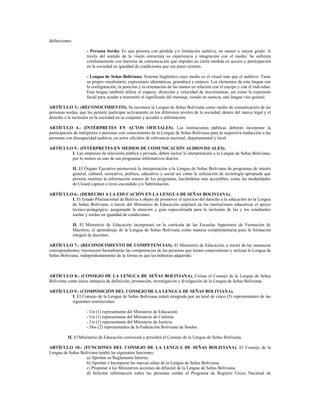 definiciones:
- Persona Sorda: Es una persona con pérdida y/o limitación auditiva, en menor o mayor grado. A
través del sentido de la visión estructura su experiencia e integración con el medio. Se enfrenta
cotidianamente con barreras de comunicación que impiden en cierta medida su acceso y participación
en la sociedad en igualdad de condiciones que sus pares oyentes.
- Lengua de Señas Boliviana: Sistema lingüístico cuyo medio es el visual más que el auditivo. Tiene
su propio vocabulario, expresiones idiomáticas, gramática y sintaxis. Los elementos de esta lengua son
la configuración, la posición y la orientación de las manos en relación con el cuerpo y con el individuo.
Esta lengua también utiliza el espacio, dirección y velocidad de movimientos, así como la expresión
facial para ayudar a transmitir el significado del mensaje, siendo en esencia, una lengua viso gestual.
ARTÍCULO 3.- (RECONOCIMIENTO). Se reconoce la Lengua de Señas Boliviana como medio de comunicación de las
personas sordas, que les permite participar activamente en los diferentes niveles de la sociedad, dentro del marco legal y el
derecho a la inclusión en la sociedad en su conjunto y acceder a información.
ARTÍCULO 4.- (INTÉRPRETES EN ACTOS OFICIALES). Las instituciones públicas deberán incorporar la
participación de intérpretes o personas con conocimiento de la Lengua de Señas Boliviana para la respectiva traducción a las
personas con discapacidad auditiva, en actos oficiales de relevancia nacional, departamental y local.
ARTÍCULO 5.- (INTÉRPRETES EN MEDIOS DE COMUNICACIÓN AUDIOVISUALES).
I. Las empresas de televisión pública y privada, deben incluir la interpretación a la Lengua de Señas Boliviana,
por lo menos en uno de sus programas informativos diarios.
II. El Órgano Ejecutivo promoverá la interpretación a la Lengua de Señas Boliviana de programas de interés
general, cultural, recreativo, político, educativo y social así como la utilización de tecnología apropiada que
permita sustituir la información sonora de los programas, haciéndolas más accesibles, como las modalidades
de Closed caption o texto escondido y/o Subtitulación.
ARTÍCULO 6.- (DERECHO A LA EDUCACIÓN EN LA LENGUA DE SEÑAS BOLIVIANA).
I. El Estado Plurinacional de Bolivia a objeto de promover el ejercicio del derecho a la educación en la Lengua
de Señas Boliviana, a través del Ministerio de Educación ampliará en las instituciones educativas el apoyo
técnico-pedagógico, asegurando la atención y guía especializada para la inclusión de las y los estudiantes
sordas y sordos en igualdad de condiciones.
II. El Ministerio de Educación incorporará en la currícula de las Escuelas Superiores de Formación de
Maestros, el aprendizaje de la Lengua de Señas Boliviana como materia complementaria para la formación
integral de docentes.
ARTÍCULO 7.- (RECONOCIMIENTO DE COMPETENCIAS). El Ministerio de Educación, a través de las instancias
correspondientes, reconocerá formalmente las competencias de las personas que tienen conocimiento y utilizan la Lengua de
Señas Boliviana, independientemente de la forma en que las hubieran adquirido.
ARTÍCULO 8.- (CONSEJO DE LA LENGUA DE SEÑAS BOLIVIANA). Créase el Consejo de la Lengua de Señas
Boliviana como única instancia de definición, promoción, investigación y divulgación de la Lengua de Señas Boliviana.
ARTÍCULO 9.- (COMPOSICIÓN DEL CONSEJO DE LA LENGUA DE SEÑAS BOLIVIANA).
I. El Consejo de la Lengua de Señas Boliviana estará integrado por un total de cinco (5) representantes de las
siguientes instituciones:
- Un (1) representante del Ministerio de Educación.
- Un (1) representante del Ministerio de Culturas.
- Un (1) representante del Ministerio de Justicia.
- Dos (2) representantes de la Federación Boliviana de Sordos.
II. El Ministerio de Educación convocará y presidirá el Consejo de la Lengua de Señas Boliviana.
ARTÍCULO 10.- (FUNCIONES DEL CONSEJO DE LA LENGUA DE SEÑAS BOLIVIANA). El Consejo de la
Lengua de Señas Boliviana tendrá las siguientes funciones:
a) Aprobar su Reglamento Interno.
b) Aprobar e Incorporar las nuevas señas de la Lengua de Señas Boliviana.
c) Proponer a los Ministerios acciones de difusión de la Lengua de Señas Boliviana.
d) Solicitar información sobre las personas sordas al Programa de Registro Único Nacional de
 