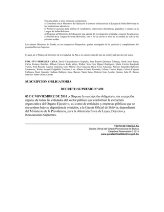 Discapacidad y a otras instancias competentes.
e) Coordinar con el Ministerio de Educación la correcta utilización de la Lengua de Señas Boliviana en
las instituciones educativas.
f) Promover acciones para unificar el vocabulario, expresiones idiomáticas, gramática y sintaxis de la
Lengua de Señas Boliviana.
g) Proponer al Ministerio de Educación una agenda de investigación orientada a mejorar la aplicación
y difusión de la Lengua de Señas Boliviana, con el fin de elevar el nivel de la calidad de vida de las
personas sordas.
Los señores Ministros de Estado, en sus respectivos Despachos, quedan encargados de la ejecución y cumplimiento del
presente Decreto Supremo.
Es dado en el Palacio de Gobierno de la Ciudad de La Paz, a los catorce días del mes de octubre del año dos mil nueve.
FDO. EVO MORALES AYMA, David Choquehuanca Céspedes, Juan Ramón Quintana Taborga, Nardi Suxo Iturry,
Carlos Romero Bonifaz, Alfredo Octavio Rada Vélez, Walker Sixto San Miguel Rodríguez, María Cecilia Rocabado
Tubert, Noel Ricardo Aguirre Ledezma, Luís Alberto Arce Catacora, Oscar Coca Antezana, Patricia Alejandra Ballivián
Estenssoro, Walter Juvenal Delgadillo Terceros, Luís Alberto Echazú Alvarado, Celima Torrico Rojas, Calixto Chipana
Callisaya, René Gonzalo Orellana Halkyer, Jorge Ramiro Tapia Sainz, Roberto Iván Aguilar Gómez, Julia D. Ramos
Sánchez, Pablo Groux Canedo.
SUSCRIPCION OBLIGATORIA
DECRETO SUPREMO Nº 690
03 DE NOVIEMBRE DE 2010 .- Dispone la suscripción obligatoria, sin excepción
alguna, de todas las entidades del sector público que conforman la estructura
organizativa del Organo Ejecutivo, así como de entidades y empresas públicas que se
encuentran bajo su dependencia o tuición, a la Gaceta Oficial de Bolivia, dependiente
del Ministerio de la Presidencia, para la obtención física de Leyes, Decretos y
Resoluciones Supremas.
TEXTO DE CONSULTA
Gaceta Oficial del Estado Plurinacional de Bolivia
Derechos Reservados © 2014
www.gacetaoficialdebolivia.gob.bo
 