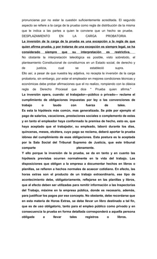 pronunciarse por no estar la cuestión suficientemente acreditada. El segundo
aspecto se refiere a la carga de la prueba como regla de distribución de la misma
que le indica a las partes a quien le conviene que un hecho se pruebe.
DESPLAZAMIENTO                    EN         LA        CARGA             PROBATORIA
La inversión de la carga de la prueba es una excepción a la regla de que
quien afirma prueba, y por tratarse de una excepción es siempre legal, se ha
considerado             siempre      que    su      interpretación       es     restrictiva.
No obstante la interpretación teleológica es posible, visto sobretodo, el
planteamiento Constitucional de constituirnos en un Estado social, de derecho y
de             justicia,          cual        se           estableció            supra.
Ello así, a pesar de que nuestra ley adjetiva, no recepta la inversión de la carga
probatoria, sin embargo, por estar el empleador en mejores condiciones técnicas y
económicas debe probar afirmaciones que el no realizo, rompiendo con la clásica
regla     de     Derecho      Procesal      que     dice   "    Prueba       quien     afirma."
La inversión opera, cuando: el trabajador—público o privado— reclame el
cumplimiento de obligaciones impuestas por ley o las convenciones de
trabajo            o        laudo          con         fuerza           de           tales.
Es esta la hipótesis más común, mas generalizada. Se pide por ejemplo el
pago de salarios, vacaciones, prestaciones sociales o complemento de estas
y en tanto el empleador haya conformado la premisa de hecho, esto es, que
haya aceptado que el trabajador, su empleado, laboró durante los días,
quincenas, meses, etcétera, cuyo pago se reclama, deberá aportar la prueba
idónea del cumplimiento de esas obligaciones. Esta postura es la aceptada
por la Sala Social del Tribunal Supremo de Justicia, que este tribunal
comparte                                          plenamente.
Y ello porque la inversión de la prueba, se da en tanto y en cuanto las
hipótesis previstas ocurren normalmente en la vida del trabajo. Las
disposiciones que obligan a la empresa a documentar hechos en libros o
planillas, se refieren a hechos normales de acaecer cotidiano. En efecto, las
horas extras son el producto de un trabajo extraordinario, ese tipo de
acontecimiento debe, obligatoriamente, reflejarse en las planillas y libros,
que al efecto deben ser utilizadas para remitir información a las Inspectorías
del Trabajo, máxime en la empresa pública, donde es necesario, además,
para justificar los pagos por ese concepto. No obstante, debe recordarse que
en esta materia de Horas Extras, se debe llevar un libro destinado a tal fin,
que es de uso obligatorio, tanto para el empleo público como privado y en
consecuencia la prueba en forma detallada corresponderá a aquella persona
obligada            a       llevar         tales       registros         o           libros.
 