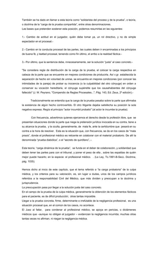 También se ha dado en llamar a esta teoría como “solidarista del proceso y de la prueba”, o teoría,
o doctrina de la “carga de la prueba compartida”, entre otras denominaciones.
Las bases que pretenden sostener esta posición, podemos resumirlas en las siguientes:


1.- Cambio de actitud en el juzgador, quién debe tomar ya, un rol directivo, y no de simple
espectador en el procesal.-


2.- Cambio en la conducta procesal de las partes, las cuales deben ir encaminadas a los principios
de buena fé, y lealtad procesal, teniendo como fin último, el arribo a la realidad fáctica.-


3.- Por último, que la sentencia debe, innecesariamente, ser la solución “justa” al caso concreto.-


"Se considera regla de distribución de la carga de la prueba, el colocar la carga respectiva en
cabeza de la parte que se encuentre en mejores condiciones de producirla. Así v.gr. establecida la
separación de hecho sin voluntad de unirse, se encuentra en mejores condiciones (por conocer las
intimidades de la pareja) de probar su inocencia (o la culpabilidad del otro cónyuge) en orden a
conservar su vocación hereditaria, el cónyuge supérstite que los causahabientes del cónyuge
fallecido" (J. W. Peyrano, "Compendio de Reglas Procesales...", Pág. 143, Ed. Zeus, 2º edición).-


       Tradicionalmente se entendía que la carga de la prueba pesaba sobre la parte que afirmaba
la existencia de algún hecho controvertido. El otro litigante dejaba satisfecha su posición la sola
negativa expresa. Regía el principio "actor incumbit probatio" (al actor le incumbe la prueba).


        Con frecuencia, advertimos quienes ejercemos el derecho desde la profesión libre, que se
presentan situaciones donde la parte que niega la pretensión jurídica invocada en su contra, tiene a
su alcance la prueba, y la oculta, generalmente, de mala fe, ante la certidumbre que pesará en su
contra a la hora de resolver. Esta es la situación que, con frecuencia, se da en los casos de “mala
praxis”, donde el profesional médico es reticente en colaborar con el material probatorio. De allí la
denominada “prueba diabólica”, o el “secreto de quirófano”,.-.


Esta teoría, “carga dinámica de la prueba”, se funda en el deber de colaboración, y solidaridad que
deben tener las partes para con el tribunal, y poner el peso de ella , sobre las espaldas de quién
mejor puede hacerlo; en la especie: el profesional médico. . (La Ley, To.1991-B-Secc. Doctrina,
pág. 1035).


Hemos dicho al inicio de este capítulo, que el tema referido a “la carga probatoria” de la culpa
médica, y los criterios para su valoración, es, sin lugar a dudas, unos de los campos jurídicos
referidos a la responsabilidad Civil del Médico, que más dividen y preocupan a la doctrina y
jurisprudencia.
La preocupación pasa por llegar a la solución justa del caso concreto.
En el campo de la prueba de la culpa médica, generalmente la obtención de los elementos fácticos
para el paciente, es de difícil producción; otras tantas imposible.
Llegar a la prueba concreta, firme, determinante e irrefutable de la negligencia profesional, es una
situación procesal que, en el común de los casos, no acontece.
El Juez al fallar,   para condenar al profesional médico, se apoya en pericias, o dictámenes
médicos que –aunque no obligan al juzgador – evidencian la negligencia incurrida; muchas otras
tantas veces no afirman, ni niegan la negligencia médica.
 