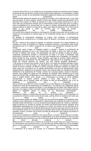 como bien afirma Rocco, en el, sentido de que la demanda consiste en la solicitud hecha al órgano
jurisdiccional para que declare la certeza de una determinada pretensión y la contestación, consiste
en lo inverso, es decir en una pretensión declarativa negativa de certeza, que se solicita al mismo
órgano                                           jurisdiccional.
Devis Echandía señala dos aspectos de la carga de la prueba, como regla del juicio y como regla
para las partes. El primer aspecto, excede el punto aquí tratado porque esta relacionado con la
valoración de la prueba, se refiere al supuesto en el que no hay prueba suficiente por lo que él
hace valer esa consecuencia adversa que el ordenamiento jurídico prevé para quien no probó y
evita la posibilidad de no pronunciarse por no estar la cuestión suficientemente acreditada. El
segundo aspecto se refiere a la carga de la prueba como regla de distribución de la misma que le
indica a las partes a quien le conviene que un hecho se pruebe.
DESPLAZAMIENTO                 EN             LA            CARGA               PROBATORIA
La inversión de la carga de la prueba es una excepción a la regla de que quien afirma prueba, y por
tratarse de una excepción es siempre legal, se ha considerado siempre que su interpretación es
restrictiva.
No obstante la interpretación teleológica es posible, visto sobretodo, el planteamiento
Constitucional de constituirnos en un Estado social, de derecho y de justicia, cual se estableció
supra.
Ello así, a pesar de que nuestra ley adjetiva, no recepta la inversión de la carga probatoria, sin
embargo, por estar el empleador en mejores condiciones técnicas y económicas debe probar
afirmaciones que el no realizo, rompiendo con la clásica regla de Derecho Procesal que dice "
Prueba                             quien                              afirma."
La inversión opera, cuando: el trabajador—público o privado— reclame el cumplimiento de
obligaciones impuestas por ley o las convenciones de trabajo o laudo con fuerza de tales.
Es esta la hipótesis más común, mas generalizada. Se pide por ejemplo el pago de salarios,
vacaciones, prestaciones sociales o complemento de estas y en tanto el empleador haya
conformado la premisa de hecho, esto es, que haya aceptado que el trabajador, su empleado,
laboró durante los días, quincenas, meses, etcétera, cuyo pago se reclama, deberá aportar la
prueba idónea del cumplimiento de esas obligaciones. Esta postura es la aceptada por la Sala
Social del Tribunal Supremo de Justicia, que este tribunal comparte plenamente.
Y ello porque la inversión de la prueba, se da en tanto y en cuanto las hipótesis previstas ocurren
normalmente en la vida del trabajo. Las disposiciones que obligan a la empresa a documentar
hechos en libros o planillas, se refieren a hechos normales de acaecer cotidiano. En efecto, las
horas extras son el producto de un trabajo extraordinario, ese tipo de acontecimiento debe,
obligatoriamente, reflejarse en las planillas y libros, que al efecto deben ser utilizadas para remitir
información a las Inspectorías del Trabajo, máxime en la empresa pública, donde es necesario,
además, para justificar los pagos por ese concepto. No obstante, debe recordarse que en esta
materia de Horas Extras, se debe llevar un libro destinado a tal fin, que es de uso obligatorio, tanto
para el empleo público como privado y en consecuencia la prueba en forma detallada
corresponderá a aquella persona obligada a llevar tales registros o libros.
Es de resaltar que la inversión opera aún cuando se trate de documentación que no es de
obligatoria            cumplimiento               para             el             empleador.
Aquí la doctrina es pacífica en cuanto considera, que se está refiriendo a los supuestos en que se
cuestiona el monto de las retribuciones y/o prestaciones y, se extiende a las obligaciones fijadas
por la ley o convención colectiva de trabajo, y a las pactadas por las partes, pero dejando bien en
claro que, si se alega un haber convenido superior al establecido por la ley o convención colectiva,
deberá el trabajador aportar la prueba de sus afirmaciones controvertidas.
Diferencia        de        carga         de         la      prueba          y         presunción:
La presunción implica un razonamiento que parte de un hecho determinado, y de conformidad con
la experiencia referente al orden normal de las cosas, permite afirmar la existencia del hecho que
se                 desea                 probar                  o                 inferir.
Las presunciones pueden ser legales u hominis. En las presunciones legales es el legislador quien
sustituye al juez, efectuando un razonamiento, determinando que verificado tal hecho se tiene por
probadas ciertas afirmaciones. A su vez las presunciones legales pueden ser, relativas o absolutas,
según se admita o no, prueba en contrario. En cambio, las presunciones hominis, aparecen como
establecidas directamente por el juez, libradas a su criterio, de acuerdo con los principios de la
sana crítica y concordadas con los demás elementos de convicción que surjan de autos, de allí que
los doctrinantes opinen que "Las presunciones judiciales hacen prueba solamente cuando por su
gravedad, número y conexión con el hecho que trate de averiguarse, sean capaces de producir el
convencimiento                   sobre                   su                  existencia."
Si se trata de establecer la diferencia entre presunciones e inversión de la carga de la prueba,
podemos decir que en las primeras hay un aligeramiento de la tarea probatoria a favor de quien
esta establecida esa presunción y por ello la otra parte debe destruir esa presunción de veracidad
del           hecho           afirmado,             probando              lo          contrario.
Debemos tener en cuenta que la inversión de la carga de la prueba opera por imperio de la ley y
sin necesidad de una presunción previa, y por ello para que funcione basta con que el trabajador
aporte una clara afirmación de las circunstancias de su pretensión y el demandado no haga alegato
ni            prueba             contraria              de            los            mismos.
La distribución de la carga de la prueba, es un problema estrechamente vinculado con las
 