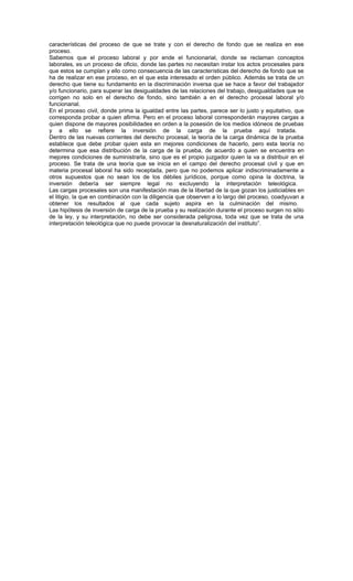 características del proceso de que se trate y con el derecho de fondo que se realiza en ese
proceso.
Sabemos que el proceso laboral y por ende el funcionarial, donde se reclaman conceptos
laborales, es un proceso de oficio, donde las partes no necesitan instar los actos procesales para
que estos se cumplan y ello como consecuencia de las características del derecho de fondo que se
ha de realizar en ese proceso, en el que esta interesado el orden público. Además se trata de un
derecho que tiene su fundamento en la discriminación inversa que se hace a favor del trabajador
y/o funcionario, para superar las desigualdades de las relaciones del trabajo, desigualdades que se
corrigen no solo en el derecho de fondo, sino también a en el derecho procesal laboral y/o
funcionarial.
En el proceso civil, donde prima la igualdad entre las partes, parece ser lo justo y equitativo, que
corresponda probar a quien afirma. Pero en el proceso laboral corresponderán mayores cargas a
quien dispone de mayores posibilidades en orden a la posesión de los medios idóneos de pruebas
y a ello se refiere la inversión de la carga de la prueba aquí tratada.
Dentro de las nuevas corrientes del derecho procesal, la teoría de la carga dinámica de la prueba
establece que debe probar quien esta en mejores condiciones de hacerlo, pero esta teoría no
determina que esa distribución de la carga de la prueba, de acuerdo a quien se encuentra en
mejores condiciones de suministrarla, sino que es el propio juzgador quien la va a distribuir en el
proceso. Se trata de una teoría que se inicia en el campo del derecho procesal civil y que en
materia procesal laboral ha sido receptada, pero que no podemos aplicar indiscriminadamente a
otros supuestos que no sean los de los débiles jurídicos, porque como opina la doctrina, la
inversión debería ser siempre legal no excluyendo la interpretación teleológica.
Las cargas procesales son una manifestación mas de la libertad de la que gozan los justiciables en
el litigio, la que en combinación con la diligencia que observen a lo largo del proceso, coadyuvan a
obtener los resultados al que cada sujeto aspira en la culminación del mismo.
Las hipótesis de inversión de carga de la prueba y su realización durante el proceso surgen no sólo
de la ley, y su interpretación, no debe ser considerada peligrosa, toda vez que se trata de una
interpretación teleológica que no puede provocar la desnaturalización del instituto”.
 