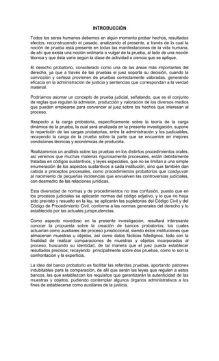 INTRODUCCIÓN

Todos los seres humanos debemos en algún momento probar hechos, resultados
efectos, reconstruyendo el pasado, analizando el presente, a través de lo cual la
noción de prueba está presente en todas las manifestaciones de la vida humana,
de ahí que exista una noción ordinaria o vulgar de la prueba, al lado de una noción
técnica y que ésta varíe según la clase de actividad o ciencia que se aplique.

El derecho probatorio, considerado como una de las áreas más importantes del
derecho, ya que a través de las pruebas el juez soporta su decisión, cuando la
convicción y certeza provienen de pruebas correctamente valoradas, generando
eficacia en la administración de justicia y sentencias que correspondan a la verdad
material.

Podríamos asomar un concepto de prueba judicial, señalando, que es el conjunto
de reglas que regulan la admisión, producción y valoración de los diversos medios
que pueden emplearse para convencer al juez sobre los hechos que interesan al
proceso.

Respecto a la carga probatoria, específicamente sobre la teoría de la carga
dinámica de la prueba, la cual será analizada en la presente investigación, supone
la repartición de las cargas probatorias, entre la administración y los justiciables,
recayendo la carga de la prueba sobre la parte que se encuentre en mejores
condiciones técnicas y económicas de producirla.

Realizaremos un análisis sobre las pruebas en los distintos procedimientos orales,
así veremos que muchas materias rigurosamente procesales, están debidamente
tratadas en códigos sustantivos, y leyes especiales, que no se limitan a una simple
enumeración de los aspectos sustantivos a cada institución, sino que también dan
cabida a preceptos procesales, como procedimientos probatorios que coadyuvan
al nacimiento de pequeñas incidencias que envuelven las controversias judiciales,
con desmedro de las relaciones jurídicas.

Esta diversidad de normas y de procedimientos no trae confusión, puesto que en
los procesos judiciales se aplicarán normas del código adjetivo, y lo que no haya
sido previsto y resuelto en la ley, se aplicarán las supletorias del Código Civil y del
Código de Procedimiento Civil, conforme a las normas generales del derecho y lo
establecido por las actuales jurisprudencias.

Como aspecto novedoso en la presente investigación, resultará interesante
conocer la propuesta sobre la creación de bancos probatorios, los cuales
actuarían como auxiliares del proceso jurisdiccional, siendo éstos instituciones que
almacenan muestras u objetos, así como datos fácticos fidedignos, todo con la
finalidad de realizar comparaciones de muestras y objetos incorporados al
proceso, buscando su identidad, de tal manera que el juez pueda establecer
resultados precisos; recayendo principalmente sobre dos pruebas, como lo son la
confrontación y la experticia.

La idea del banco probatorio es facilitar las referidas pruebas, aportando patrones
indubitables para la comparación, de allí que serán las leyes que regulen a estos
bancos, las que establezcan los requisitos que garantizarán la autenticidad de las
muestras y objetos, pudiendo contemplar algunos órganos administrativos a los
fines de establecerse como auxiliares de la justicia.
 