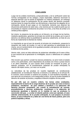 CONCLUSIÓN

Luego de los análisis doctrinarios, jurisprudenciales y de la verificación sobre las
normas consagradas en los códigos y leyes especiales, debemos reconocer la
especial atención que ha tenido el legislador en materia probatoria, sin embargo
no debemos obviar la participación de las partes dentro del derecho procesal,
quienes tienen la carga de probar sus afirmaciones y desvirtuar los alegatos de su
contraparte, donde el juez juega un rol importante, teniendo que observar las
situaciones particulares de cada caso, y las razones por las cuales la parte que se
encontraba en mejores condiciones de probar no lo hizo, a los fines de arribar a la
verdad jurídica objetiva.

Así mismo, la presencia de las partes en el tribunal y en el lugar de los hechos,
mediante apoderados, garantiza el principio de control de la prueba, por lo que el
derecho a la defensa tiene la posibilidad de ejercerse cabalmente, se trata de una
forma de implementar la libertad de medios.

Lo importante es que el juez de acuerdo al principio de inmediación, presencie la
recepción del medio de prueba, lo cual no sólo garantiza la autenticidad de la
misma, sino el mantenimiento de la igualdad procesal y del ejercicio del derecho a
la defensa de las partes.

Hemos visto, como se trata entonces de probanzas valorables por la sana crítica,
lo que excluirá de la apreciación lo ininteligible, oscuro o defectuoso en cualquier
forma.

Otra función que podrían cumplir los bancos probatorios, es servir tanto al estado
como a los particulares, como depositarios de pruebas con miras a juicios futuros
o en pleno desarrollo, ya que cuando dicha prueba se incorpore al juicio, ya
estarían probados, con el procedimiento (especial de prueba anticipada) la
relación del objeto causa, y su nexo con la parte.

La naturaleza de las pruebas en nuestra legislación es constitucional,
estableciendo, la Constitución Nacional, el derecho a la defensa en el artículo 49,
lo contrario, sería concebir un sistema sin pruebas, lo cual resultaría imposible, ya
que daría pie a la anarquía y a la inseguridad jurídica, ya que la prueba respalda el
derecho da carácter al proceso y respalda el derecho subjetivo de las partes.

Es por ello que en nuestro criterio, los temas antes analizados,
especialmente la teoría de la carga dinámica de la prueba así como el banco
probatorio, resultarían de gran utilidad y beneficio a la aplicación del
derecho procesal venezolano, por cuanto la actualización de normas,
procedimientos y técnicas probatorias, contribuyen a la obtención de
sentencias ajustadas a derecho en la medida en que se produzca la
convicción del juez, y a evitar el retardo judicial, como por ejemplo, el caso
referido anteriormente, de la prueba anticipada, la cual prepara el proceso
futuro, ya que el derecho es y debe ser una forma de hacer justicia, pero una
justicia expedita y eficaz.
 
