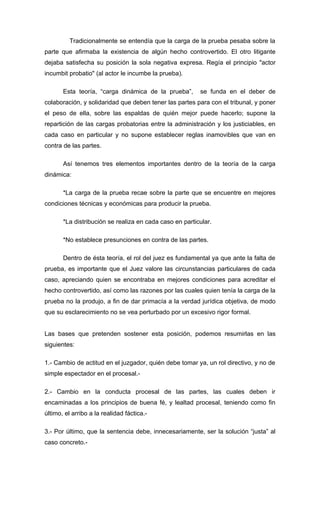 Tradicionalmente se entendía que la carga de la prueba pesaba sobre la
parte que afirmaba la existencia de algún hecho controvertido. El otro litigante
dejaba satisfecha su posición la sola negativa expresa. Regía el principio "actor
incumbit probatio" (al actor le incumbe la prueba).

       Esta teoría, “carga dinámica de la prueba”,       se funda en el deber de
colaboración, y solidaridad que deben tener las partes para con el tribunal, y poner
el peso de ella, sobre las espaldas de quién mejor puede hacerlo; supone la
repartición de las cargas probatorias entre la administración y los justiciables, en
cada caso en particular y no supone establecer reglas inamovibles que van en
contra de las partes.

       Así tenemos tres elementos importantes dentro de la teoría de la carga
dinámica:

       *La carga de la prueba recae sobre la parte que se encuentre en mejores
condiciones técnicas y económicas para producir la prueba.

       *La distribución se realiza en cada caso en particular.

       *No establece presunciones en contra de las partes.

       Dentro de ésta teoría, el rol del juez es fundamental ya que ante la falta de
prueba, es importante que el Juez valore las circunstancias particulares de cada
caso, apreciando quien se encontraba en mejores condiciones para acreditar el
hecho controvertido, así como las razones por las cuales quien tenía la carga de la
prueba no la produjo, a fin de dar primacía a la verdad jurídica objetiva, de modo
que su esclarecimiento no se vea perturbado por un excesivo rigor formal.


Las bases que pretenden sostener esta posición, podemos resumirlas en las
siguientes:

1.- Cambio de actitud en el juzgador, quién debe tomar ya, un rol directivo, y no de
simple espectador en el procesal.-

2.- Cambio en la conducta procesal de las partes, las cuales deben ir
encaminadas a los principios de buena fé, y lealtad procesal, teniendo como fin
último, el arribo a la realidad fáctica.-

3.- Por último, que la sentencia debe, innecesariamente, ser la solución “justa” al
caso concreto.-
 