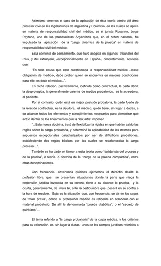 Asimismo tenemos el caso de la aplicación de ésta teoría dentro del área
procesal civil en las legislaciones de argentina y Colombia, en las cuales se aplica
en materia de responsabilidad civil del médico, es el jurista Rosarino, Jorge
Peyrano, uno de los procesalistas Argentinos que, en el orden nacional, ha
impulsado la     aplicación   de la “carga dinámica de la prueba” en materia de
responsabilidad civil del médico.
       Esta corriente de pensamiento, que tuvo acogida en algunos tribunales del
País, y del extranjero, -excepcionalmente en España-, concretamente, sostiene
que:
       “En toda causa que este cuestionada la responsabilidad médica –lease
obligación de medios-, debe probar quién se encuentra en mejores condiciones
para ello; es decir el médico...”.
       En dicha relación, pacíficamente, definida como contractual, la parte débil,
la desprotegida, la generalmente carente de medios probatorios, es la acreedora;
el paciente.
       Por el contrario, quién está en mejor posición probatoria, la parte fuerte de
la relación contractual, es la deudora, el médico; quién tiene, sin lugar a dudas, a
su alcance todos los elementos y conocimientos necesarios para demostrar que
actúo dentro de los lineamientos que la “lex artis” imponen.
       “...Esta nueva doctrina, trató de flexibilizar la rigidez en que habían caído las
reglas sobre la carga probatoria, y determinó la aplicabilidad de las mismas para
supuestos excepcionales caracterizados por ser de difficilioris probationes,
estableciendo dos reglas básicas por las cuales se rebalanceaba la carga
procesal...”.
       También se ha dado en llamar a esta teoría como “solidarista del proceso y
de la prueba”, o teoría, o doctrina de la “carga de la prueba compartida”, entre
otras denominaciones.

       Con frecuencia, advertimos quienes ejercemos el derecho desde la
profesión libre, que     se presentan situaciones donde la parte que niega la
pretensión jurídica invocada en su contra, tiene a su alcance la prueba, y la
oculta, generalmente, de mala fe, ante la certidumbre que pesará en su contra a
la hora de resolver. Esta es la situación que, con frecuencia, se da en los casos
de “mala praxis”, donde el profesional médico es reticente en colaborar con el
material probatorio. De allí la denominada “prueba diabólica”, o el “secreto de
quirófano”,.-.

       El tema referido a “la carga probatoria” de la culpa médica, y los criterios
para su valoración, es, sin lugar a dudas, unos de los campos jurídicos referidos a
 