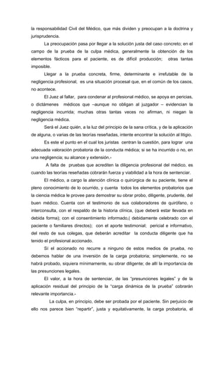 la responsabilidad Civil del Médico, que más dividen y preocupan a la doctrina y
jurisprudencia.
       La preocupación pasa por llegar a la solución justa del caso concreto; en el
campo de la prueba de la culpa médica, generalmente la obtención de los
elementos fácticos para el paciente, es de difícil producción;            otras tantas
imposible.
       Llegar a la prueba concreta, firme, determinante e irrefutable de la
negligencia profesional, es una situación procesal que, en el común de los casos,
no acontece.
       El Juez al fallar, para condenar al profesional médico, se apoya en pericias,
o dictámenes      médicos que –aunque no obligan al juzgador – evidencian la
negligencia incurrida; muchas otras tantas veces no afirman, ni niegan la
negligencia médica.
       Será el Juez quién, a la luz del principio de la sana crítica, y de la aplicación
de alguna, o varias de las teorías reseñadas, intente encontrar la solución al litigio.
       Es este el punto en el cual los juristas centran la cuestión, para lograr una
adecuada valoración probatoria de la conducta médica; si se ha incurrido o no, en
una negligencia; su alcance y extensión.-
       A falta de pruebas que acrediten la diligencia profesional del médico, es
cuando las teorías reseñadas cobrarán fuerza y viabilidad a la hora de sentenciar.
       El médico, a cargo la atención clínica o quirúrgica de su paciente, tiene el
pleno conocimiento de lo ocurrido, y cuenta todos los elementos probatorios que
la ciencia médica le provee para demostrar su obrar probo, diligente, prudente, del
buen médico. Cuenta con el testimonio de sus colaboradores de quirófano, o
interconsulta, con el respaldo de la historia clínica, (que deberá estar llevada en
debida forma); con el consentimiento informado,( debidamente celebrado con el
paciente o familiares directos); con el aporte testimonial; pericial e informativo,
del resto de sus colegas, que deberán acreditar la conducta diligente que ha
tenido el profesional accionado.
       Sí el accionado no recurre a ninguno de estos medios de prueba, no
debemos hablar de una inversión de la carga probatoria; simplemente, no se
habrá probado, siquiera mínimamente, su obrar diligente; de allí la importancia de
las presunciones legales.
       El valor, a la hora de sentenciar, de las “presunciones legales” y de la
aplicación residual del principio de la “carga dinámica de la prueba” cobrarán
relevante importancia.-
         La culpa, en principio, debe ser probada por el paciente. Sin perjuicio de
ello nos parece bien “repartir”, justa y equitativamente, la carga probatoria, el
 