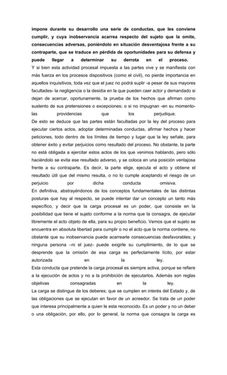 impone durante su desarrollo una serie de conductas, que les conviene
cumplir, y cuya inobservancia acarrea respecto del sujeto que la omite,
consecuencias adversas, poniéndolo en situación desventajosa frente a su
contraparte, que se traduce en pérdida de oportunidades para su defensa y
puede       llegar    a    determinar       su        derrota     en     el     proceso.
Y si bien esta actividad procesal impuesta a las partes vive y se manifiesta con
más fuerza en los procesos dispositivos (como el civil), no pierde importancia en
aquellos inquisitivos, toda vez que el juez no podrá suplir -a pesar de sus mayores
facultades- la negligencia o la desidia en la que pueden caer actor y demandado si
dejan de acercar, oportunamente, la prueba de los hechos que afirman como
sustento de sus pretensiones o excepciones; o si no impugnan -en su momento-
las           providencias            que               los            perjudique.
De esto se deduce que las partes están facultadas por la ley del proceso para
ejecutar ciertos actos, adoptar determinadas conductas, afirmar hechos y hacer
peticiones, todo dentro de los límites de tiempo y lugar que la ley señale, para
obtener éxito y evitar perjuicios como resultado del proceso. No obstante, la parte
no está obligada a ejercitar estos actos de los que venimos hablando, pero sólo
haciéndolo se evita ese resultado adverso, y se coloca en una posición ventajosa
frente a su contraparte. Es decir, la parte elige, ejecuta el acto y obtiene el
resultado útil que del mismo resulta, o no lo cumple aceptando el riesgo de un
perjuicio            por          dicha               conducta            omisiva.
En definitiva, abstrayéndonos de los conceptos fundamentales de las distintas
posturas que hay al respecto, se puede intentar dar un concepto un tanto más
específico, y decir que la carga procesal es un poder, que consiste en la
posibilidad que tiene el sujeto conforme a la norma que la consagra, de ejecutar
libremente el acto objeto de ella, para su propio beneficio. Vemos que el sujeto se
encuentra en absoluta libertad para cumplir o no el acto que la norma contiene, no
obstante que su inobservancia puede acarrearle consecuencias desfavorables; y
ninguna persona –ni el juez- puede exigirle su cumplimiento, de lo que se
desprende que la omisión de esa carga es perfectamente lícito, por estar
autorizada                   en                   la                    ley.
Esta conducta que pretende la carga procesal es siempre activa, porque se refiere
a la ejecución de actos y no a la prohibición de ejecutarlos. Además son reglas
objetivas             consagradas                en              la            ley.
La carga se distingue de los deberes; que se cumplen en interés del Estado y, de
las obligaciones que se ejecutan en favor de un acreedor. Se trata de un poder
que interesa principalmente a quien le esta reconocido. Es un poder y no un deber
o una obligación, por ello, por lo general, la norma que consagra la carga es
 