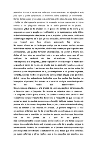 permisiva, aunque a veces este redactada como una orden; por ejemplo el auto
para que la parte comparezca a reconocer como auténtico un documento.
Dentro de las cargas procesales está, entonces, entre otras, la carga de la prueba
y hablar de ella impone la necesidad de responder aunque mas no sea en forma
sucinta a las preguntas clásicas de la teoría general de la prueba.
Establecer ¿Qué es la prueba? es el punto de partida de la teoría y su
respuesta es que la prueba es verificación y no averiguación, esta última
actividad corresponde a las partes y no al juzgador, quien puede clarificar o
aclarar algún aspecto de lo que ya esta discutido, pero nunca ir en busca de
esa     verdad          que    han        debido        procurarle     las   partes.
No es raro y hasta es corriente que se diga que se prueban hechos, pero en
realidad los hechos no se prueban, los hechos existen; lo que se prueba son
afirmaciones. Las partes formulan afirmaciones, no vienen a traerle sus
dudas al juez sino su seguridad sobre lo que saben, para que el juez
verifique    la         realidad     de     las         afirmaciones    formuladas.
Y la respuesta a la pregunta ¿Cómo se prueba?, viene dada por el hecho que
se prueba a través de fuentes de prueba que las partes llevan al proceso por
determinados medios. Las fuentes son los elementos que existen antes del
proceso y con independencia de él, y corresponden a las partes litigantes,
en tanto, que los medios de prueba le corresponden al juez y los podemos
definir como las actuaciones judiciales con las cuales las fuentes se
incorporan al proceso. Son fuentes de prueba los testigos y medio de prueba
de           esa              fuente              sus           declaraciones.
Se prueba para el proceso, una prueba no es de una parte ni para una parte,
ni tampoco para el juzgador. La prueba se adquiere para el proceso.
La pregunta, sobre quien prueba, se contesta usando dos palabras bien
específicas cargas y facultades. Entonces la respuesta es que la carga de
probar es para las partes, porque no es función del juez buscar fuentes de
prueba, ello le incumbe a las partes. Pero, el juez, siempre tiene facultades y
ellas se refieren a los medios de prueba. La primera respuesta a esta
pregunta es entonces que ha de probar la parte y no el juez, pero enseguida
advertimos que la cuestión no termina ahí puesto que hay que determinar
cuál    de        las      partes      es     la        que    ha      de    probar.
Nos es indispensable centrar nuestra atención ahora en una de las cargas de
mayor trascendencia dentro del proceso, que es la de la prueba, porque la
formación del material de conocimiento en el proceso constituye una carga
para las partes y condiciona la actuación del juez, desde que en la sentencia
no puede referirse a otros hechos que a los alegados por aquellas, que
 