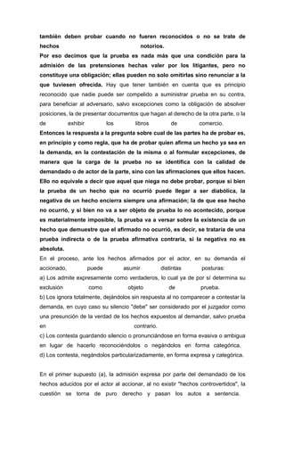 también deben probar cuando no fueren reconocidos o no se trate de
hechos                                        notorios.
Por eso decimos que la prueba es nada más que una condición para la
admisión de las pretensiones hechas valer por los litigantes, pero no
constituye una obligación; ellas pueden no solo omitirlas sino renunciar a la
que tuviesen ofrecida. Hay que tener también en cuenta que es principio
reconocido que nadie puede ser compelido a suministrar prueba en su contra,
para beneficiar al adversario, salvo excepciones como la obligación de absolver
posiciones, la de presentar documentos que hagan al derecho de la otra parte, o la
de           exhibir           los       libros           de     comercio.
Entonces la respuesta a la pregunta sobre cual de las partes ha de probar es,
en principio y como regla, que ha de probar quien afirma un hecho ya sea en
la demanda, en la contestación de la misma o al formular excepciones, de
manera que la carga de la prueba no se identifica con la calidad de
demandado o de actor de la parte, sino con las afirmaciones que ellos hacen.
Ello no equivale a decir que aquel que niega no debe probar, porque si bien
la prueba de un hecho que no ocurrió puede llegar a ser diabólica, la
negativa de un hecho encierra siempre una afirmación; la de que ese hecho
no ocurrió, y si bien no va a ser objeto de prueba lo no acontecido, porque
es materialmente imposible, la prueba va a versar sobre la existencia de un
hecho que demuestre que el afirmado no ocurrió, es decir, se trataría de una
prueba indirecta o de la prueba afirmativa contraria, si la negativa no es
absoluta.
En el proceso, ante los hechos afirmados por el actor, en su demanda el
accionado,             puede         asumir          distintas   posturas:
a) Los admite expresamente como verdaderos, lo cual ya de por sí determina su
exclusión              como           objeto              de     prueba.
b) Los ignora totalmente, dejándolos sin respuesta al no comparecer a contestar la
demanda, en cuyo caso su silencio "debe" ser considerado por el juzgador como
una presunción de la verdad de los hechos expuestos al demandar, salvo prueba
en                                      contrario.
c) Los contesta guardando silencio o pronunciándose en forma evasiva o ambigua
en lugar de hacerlo reconociéndolos o negándolos en forma categórica.
d) Los contesta, negándolos particularizadamente, en forma expresa y categórica.


En el primer supuesto (a), la admisión expresa por parte del demandado de los
hechos aducidos por el actor al accionar, al no existir "hechos controvertidos", la
cuestión se torna de puro derecho y pasan los autos a sentencia.
 