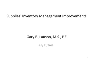 Supplies' Inventory Management Improvements
July 21, 2015
Gary B. Lauson, M.S., P.E.
1
 