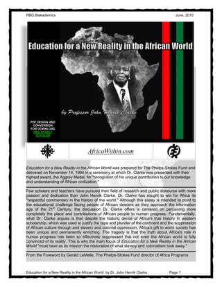 RBG Blakademics                                                                       June, 2010




  PDF DESIGN AND
   CONVERSION
  FOR DOWNLOAD
    RBG STREET
     SCHOLAR




Education for a New Reality in the African World was prepared for The Phelps-Stokes Fund and
delivered on November 14, 1994 in a ceremony at which Dr. Clarke was presented with their
highest award, the Aggrey Medal, for "recognition of his unique contribution to our knowledge
and understanding of African civilization."

Few scholars and teachers have pursued their field of research and public discourse with more
passion and dedication than John Henrik Clarke. Dr. Clarke has sought to win for Africa its
"respectful commentary in the history of the world." Although this essay is intended to point to
the educational challenge facing people of African descent as they approach the information
age of the 21st Century, the discussion Dr. Clarke offers is centered on perceiving more
completely the place and contributions of African people to human progress. Fundamentally,
what Dr. Clarke argues is that despite the historic denial of Africa's true history in western
scholarship, which was used to justify the rape and plunder of the continent and the suppression
of African culture through and slavery and colonial oppression, Africa's gift to world society has
been unique and permanently enriching. The tragedy is that the truth about Africa's role in
human progress has been so effectively suppressed that not even the African world is fully
convinced of its reality. This is why the main focus of Education for a New Reality in the African
World "must have as its mission the restoration of what slavery and colonialism took away."

From the Foreword by Gerald LeMelle, The Phelps-Stokes Fund director of Africa Programs



Education for a New Reality in the African World by Dr. John Henrik Clarke        Page 1
 