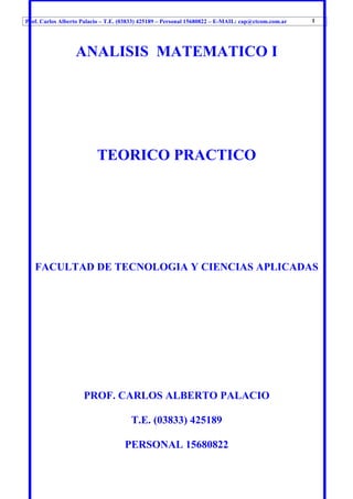 Prof. Carlos Alberto Palacio – T.E. (03833) 425189 – Personal 15680822 – E-MAIL: cap@ctcom.com.ar
ANALISIS MATEMATICO I
TEORICO PRACTICO
FACULTAD DE TECNOLOGIA Y CIENCIAS APLICADAS
PROF. CARLOS ALBERTO PALACIO
T.E. (03833) 425189
PERSONAL 15680822
1
 