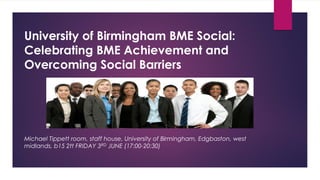University of Birmingham BME Social:
Celebrating BME Achievement and
Overcoming Social Barriers
Michael Tippett room, staff house, University of Birmingham, Edgbaston, west
midlands, b15 2tt FRIDAY 3RD JUNE (17:00-20:30)
 