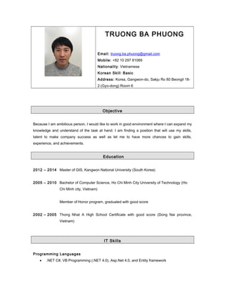TRUONG BA PHUONG
Email: truong.ba.phuong@gmail.com
Mobile: +82 10 297 81089
Nationality: Vietnamese
Korean Skill: Basic
Address: Korea, Gangwon-do, Sakju Ro 80 Beongil 18-
2 (Gyo-dong) Room 6
Objective
Because I am ambitious person, I would like to work in good environment where I can expand my
knowledge and understand of the task at hand. I am finding a position that will use my skills,
talent to make company success as well as let me to have more chances to gain skills,
experience, and achievements.
Education
2012 – 2014 Master of GIS, Kangwon National University (South Korea)
2005 – 2010 Bachelor of Computer Science, Ho Chi Minh City University of Technology (Ho
Chi Minh city, Vietnam)
Member of Honor program, graduated with good score
2002 – 2005 Thong Nhat A High School Certificate with good score (Dong Nai province,
Vietnam)
IT Skills
Programming Languages
• .NET C#, VB Programming (.NET 4.0), Asp.Net 4.0, and Entity framework
 