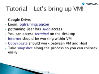 § Google Drive:
§ Login: pgtraining/pgcon
§ pgtraining user has sudo access
§ You can access terminal on the desktop
§ Internet should be working within VM
§ Copy/paste should work between VM and Host
§ Take snapshot along the process so you can rollback
easily
33
 