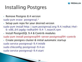 § Remove Postgres 8.4 version
sudo yum erase postgresql.*
§ Setup yum repo for your desired version
sudo yum install http://yum.postgresql.org/9.4/redhat/rhel-
6-x86_64/pgdg-redhat94-9.4-1.noarch.rpm
§ Install PostgreSQL 9.4 & Contrib modules
sudo yum install postgresql94-server postgresql94-contrib
§ Create postgres cluster & initial automatic startup
sudo service postgresql-9.4 initdb
sudo chkconfig postgresql-9.4 on
sudo service postgresql-9.4 start
34
 