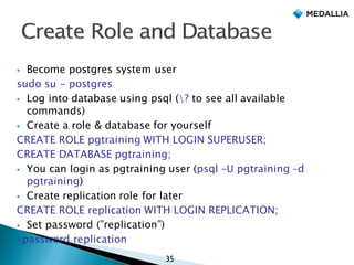 § Become postgres system user
sudo su - postgres
§ Log into database using psql (? to see all available
commands)
§ Create a role & database for yourself
CREATE ROLE pgtraining WITH LOGIN SUPERUSER;
CREATE DATABASE pgtraining;
§ You can login as pgtraining user (psql –U pgtraining –d
pgtraining)
§ Create replication role for later
CREATE ROLE replication WITH LOGIN REPLICATION;
§ Set password (”replication”)
password replication
35
 