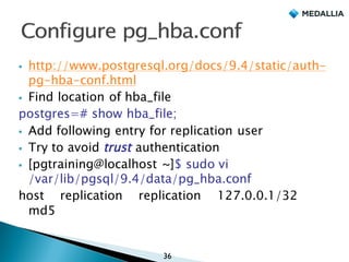 § http://www.postgresql.org/docs/9.4/static/auth-
pg-hba-conf.html
§ Find location of hba_file
postgres=# show hba_file;
§ Add following entry for replication user
§ Try to avoid trust authentication
§ ﻿[pgtraining@localhost ~]$ sudo vi
/var/lib/pgsql/9.4/data/pg_hba.conf
host replication replication 127.0.0.1/32
md5
36
 