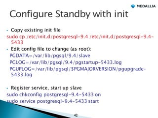 § Copy existing init file
sudo cp /etc/init.d/postgresql-9.4 /etc/init.d/postgresql-9.4-
5433
§ Edit config file to change (as root):
PGDATA=/var/lib/pgsql/9.4/slave
PGLOG=/var/lib/pgsql/9.4/pgstartup-5433.log
PGUPLOG=/var/lib/pgsql/$PGMAJORVERSION/pgupgrade-
5433.log
§ Register service, start up slave
sudo chkconfig postgresql-9.4-5433 on
sudo service postgresql-9.4-5433 start
42
 