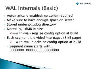 } Automatically enabled; no action required
} Make sure to have enough space on server
} Stored under pg_xlog directory
} Normally, 16MB in size
ü--with-wal-segsize config option at build
} Each segment is divided into pages (8 kB page)
ü--with-wal-blocksize config option at build
◦ Segment name starts with..
000000010000000000000000
4
 