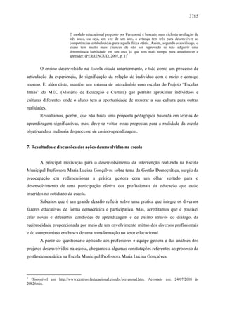 3785 
O modelo educacional proposto por Perrenoud é baseado num ciclo de avaliação de 
três anos, ou seja, em vez de um ano, a criança tem três para desenvolver as 
competências estabelecidas para aquela faixa etária. Assim, segundo o sociólogo, o 
aluno tem muito mais chances de não ser reprovado se não adquirir uma 
determinada habilidade em um ano, já que tem mais tempo para amadurecer e 
aprender. (PERRENOUD, 2007, p. 1)1 
O ensino desenvolvido na Escola citada anteriormente, é tido como um processo de 
articulação da experiência, de significação da relação do indivíduo com o meio e consigo 
mesmo. E, além disto, mantém um sistema de intercâmbio com escolas do Projeto “Escolas 
Irmãs” do MEC (Mistério de Educação e Cultura) que permite aproximar indivíduos e 
culturas diferentes onde o aluno tem a oportunidade de mostrar a sua cultura para outras 
realidades. 
Ressaltamos, porém, que não basta uma proposta pedagógica baseada em teorias de 
aprendizagem significativas, mas, deve-se voltar essas propostas para a realidade da escola 
objetivando a melhoria do processo de ensino-aprendizagem. 
7. Resultados e discussões das ações desenvolvidas na escola 
A principal motivação para o desenvolvimento da intervenção realizada na Escola 
Municipal Professora Maria Lucina Gonçalves sobre tema da Gestão Democrática, surgiu da 
preocupação em redimensionar a prática gestora com um olhar voltado para o 
desenvolvimento de uma participação efetiva dos profissionais da educação que estão 
inseridos no cotidiano da escola. 
Sabemos que é um grande desafio refletir sobre uma prática que integre os diversos 
fazeres educativos de forma democrática e participativa. Mas, acreditamos que é possível 
criar novas e diferentes condições de aprendizagem e de ensino através do diálogo, da 
reciprocidade proporcionada por meio de um envolvimento mútuo dos diversos profissionais 
e do compromisso em busca de uma transformação no setor educacional. 
A partir do questionário aplicado aos professores e equipe gestora e das análises dos 
projetos desenvolvidos na escola, chegamos a algumas constatações referentes ao processo da 
gestão democrática na Escola Municipal Professora Maria Lucina Gonçalves. 
1 Disponível em http://www.centrorefeducacional.com.br/perrenoud.htm. Acessado em: 24/07/2008 às 
20h26min. 
 