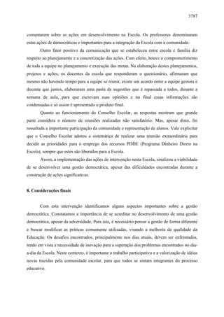 3787 
comentarem sobre as ações em desenvolvimento na Escola. Os professores denominaram 
estas ações de democráticas e importantes para a integração da Escola com a comunidade. 
Outro fator positivo da comunicação que se estabeleceu entre escola e família diz 
respeito ao planejamento e a concretização das ações. Com efeito, houve o comprometimento 
de toda a equipe no planejamento e execução das metas. Na elaboração destes planejamentos, 
projetos e ações, os docentes da escola que responderam o questionário, afirmaram que 
mesmo não havendo tempo para a equipe se reunir, existe um acordo entre a equipe gestora e 
docente que juntos, elaboraram uma pasta de sugestões que é repassada a todos, durante a 
semana de aula, para que escrevam suas opiniões e no final essas informações são 
condensadas e só assim é apresentado o produto final. 
Quanto ao funcionamento do Conselho Escolar, as respostas mostram que grande 
parte considera o número de reuniões realizadas não satisfatório. Mas, apesar disto, foi 
ressaltada a importante participação da comunidade e representação de alunos. Vale explicitar 
que o Conselho Escolar adotou a sistemática de realizar uma reunião extraordinária para 
decidir as prioridades para o emprego dos recursos PDDE (Programa Dinheiro Direto na 
Escola), sempre que estes são liberados para a Escola. 
Assim, a implementação das ações de intervenção nesta Escola, sinalizou a viabilidade 
de se desenvolver uma gestão democrática, apesar das dificuldades encontradas durante a 
construção de ações significativas. 
8. Considerações finais 
Com esta intervenção identificamos alguns aspectos importantes sobre a gestão 
democrática. Constatamos a importância de se acreditar no desenvolvimento de uma gestão 
democrática, apesar da adversidade. Para isto, é necessário pensar a gestão de forma diferente 
e buscar modificar as práticas comumente utilizadas, visando a melhoria da qualidade da 
Educação. Os desafios encontrados, principalmente nos dias atuais, devem ser enfrentados, 
tendo em vista a necessidade de inovação para a superação dos problemas encontrados no dia-a- 
dia da Escola. Neste contexto, é importante o trabalho participativo e a valorização de idéias 
novas trazidas pela comunidade escolar, para que todos se sintam integrantes do processo 
educativo. 
 