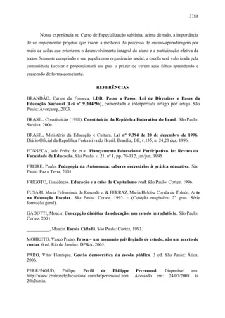 3788 
Nossa experiência no Curso de Especialização sublinha, acima de tudo, a importância 
de se implementar projetos que visem a melhoria do processo de ensino-aprendizagem por 
meio de ações que priorizem o desenvolvimento integral do aluno e a participação efetiva de 
todos. Somente cumprindo o seu papel como organização social, a escola será valorizada pela 
comunidade Escolar e proporcionará aos pais o prazer de verem seus filhos aprendendo e 
crescendo de forma consciente. 
REFERÊNCIAS 
BRANDÃO, Carlos da Fonseca. LDB: Passo a Passo: Lei de Diretrizes e Bases da 
Educação Nacional (Lei nº 9.394/96), comentada e interpretada artigo por artigo. São 
Paulo: Avercamp, 2003. 
BRASIL, Constituição (1988). Constituição da República Federativa do Brasil. São Paulo: 
Saraiva, 2006. 
BRASIL, Ministério da Educação e Cultura. Lei nº 9.394 de 20 de dezembro de 1996. 
Diário Oficial da República Federativa do Brasil. Brasília, DF, v.135, n. 24,20 dez. 1996. 
FONSECA, João Pedro da; et al. Planejamento Educacional Participativo. In: Revista da 
Faculdade de Educação. São Paulo, v. 21, nº 1, pp. 79-112, jan/jun. 1995 
FREIRE, Paulo. Pedagogia da Autonomia: saberes necessários à prática educativa. São 
Paulo: Paz e Terra, 2001. 
FRIGOTO, Gaudêncio. Educação e a crise do Capitalismo real. São Paulo: Cortez, 1996. 
FUSARI, Maria Felisminda de Resende e. & FERRAZ, Maria Heloísa Corrêa de Toledo. Arte 
na Educação Escolar. São Paulo: Cortez, 1993. – (Coleção magistério 2º grau. Série 
formação geral). 
GADOTTI, Moacir. Concepção dialética da educação: um estudo introdutório. São Paulo: 
Cortez, 2001. 
__________, Moacir. Escola Cidadã. São Paulo: Cortez, 1993. 
MORRETO, Vasco Pedro. Prova – um momento privilegiado de estudo, não um acerto de 
contas. 6 ed. Rio de Janeiro: DP&A, 2005. 
PARO, Vitor Henrique. Gestão democrática da escola pública. 3 ed. São Paulo: Ática, 
2006. 
PERRENOUD, Philipe. Perfil de Philippe Perrenoud. Disponível em: 
http://www.centrorefeducacional.com.br/perrenoud.htm. Acessado em: 24/07/2008 às 
20h26min. 
 
