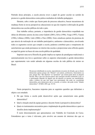 3777 
Partindo desse princípio, a escola precisa rever o papel do gestor escolar no sentido de 
promover a gestão democrática como prática mediadora do trabalho pedagógico. 
Destarte, cabe a todos que fazem parte do processo educativo, buscar mecanismos de 
mudança frente às novas perspectivas educacionais no que diz respeito à efetivação da gestão 
democrática nas escolas públicas de todo o país. 
Este trabalho enfoca, portanto, a importância da gestão democrática respaldada nas 
idéias de diferentes autores da área como Gadotti (2001), Silva (1996), Veiga (1997), Vianna 
(1986), Libâneo (2004), Lück (2006) e Paro (2006). Estes estudiosos partem da premissa de 
que através da realização de um trabalho participativo, autônomo e democrático, envolvendo 
todos os segmentos sociais que compõe a escola; podemos contribuir para o rompimento do 
autoritarismo que ainda permanece no interior das escolas e proporcionar uma reflexão quanto 
ao papel do gestor na busca de uma escola pública de qualidade. 
Imprimir uma nova filosofia de gestão implica na ruptura de paradigmas tradicionais e 
automaticamente nos leva a questionar sobre os aspectos relacionados à gestão democrática 
que supostamente vem sendo adotada em algumas escolas da rede pública de ensino no 
Brasil. 
Há pessoas trabalhando na escola, especialmente em postos de direção, que se dizem 
democratas apenas porque são “liberais” com alunos, professores, funcionários ou 
pais, porque lhes “dão abertura” ou “permitem” que tomem parte desta ou daquela 
decisão. Mas o que esse discurso parece não conseguir encobrir totalmente é que, se 
a participação depende de alguém que dá abertura ou permite sua manifestação, 
então a prática em que tem lugar essa participação não pode ser considerada 
democrática, pois democracia não se concede, se realiza: não pode existir “ditador 
democrático”. (PARO, 2001, pp. 18-19) 
Nesta perspectiva, buscamos respostas para as seguintes questões que delimitam o 
objeto a ser estudado: 
· De que forma a escola pode desenvolver ações que caracterizem uma gestão 
democrática? 
· Qual a situação atual da equipe gestora e docente frente à perspectiva democrática? 
· Quais os instrumentos necessários para a implantação da gestão democrática e quais os 
desafios desta implementação? 
É neste direcionamento que apresentamos este Trabalho de Conclusão de Curso. 
Entendemos que o tema é relevante, pois envolve um assunto de interesse dos que se 
 